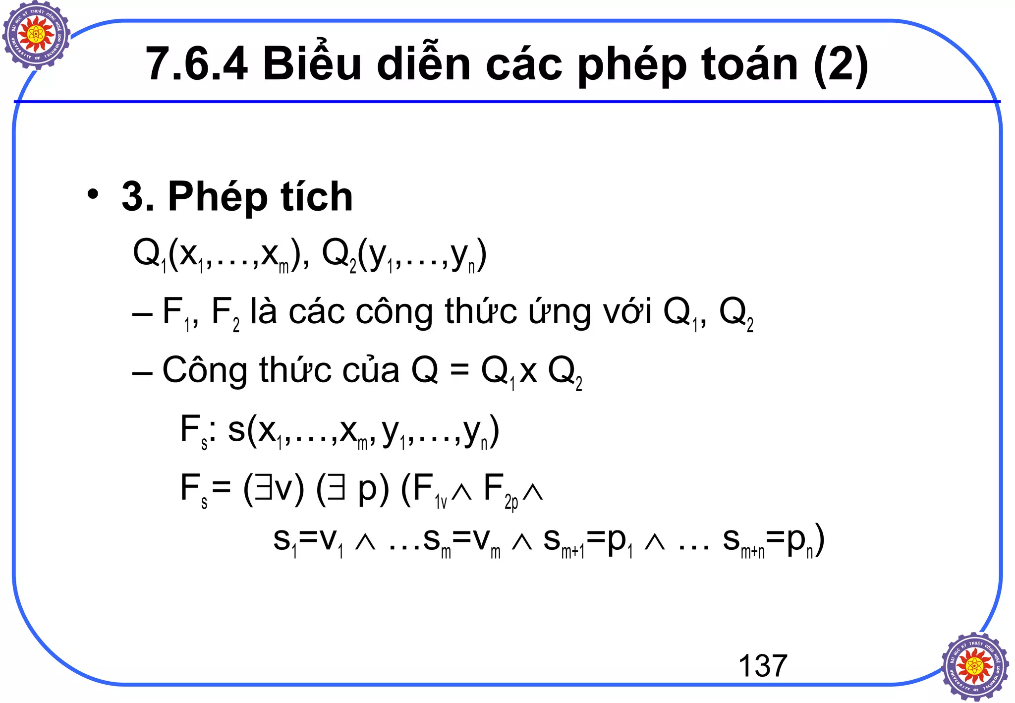137
• 3. Phép tích
Q1(x1,…,xm), Q2(y1,…,yn)
– F1, F2 là các công thức ứng với Q1, Q2
– Công thức của Q = Q1 x Q2
Fs: s(x1,…,xm,y1,…,yn)
Fs = (∃v) (∃ p) (F1v ∧ F2p ∧
s1=v1 ∧ …sm=vm ∧ sm+1=p1 ∧ … sm+n=pn)
7.6.4 Biểu diễn các phép toán (2)
 