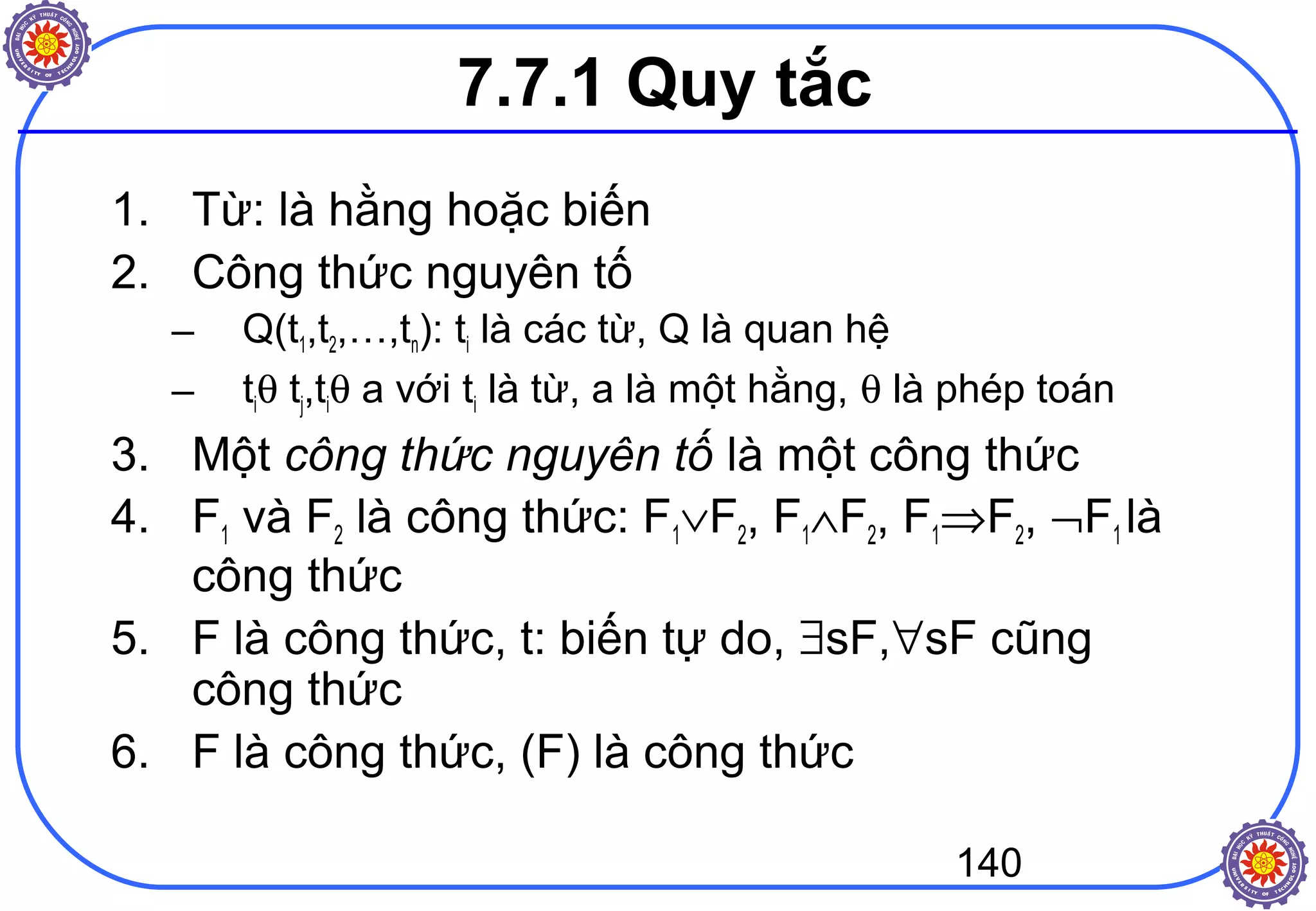 140
7.7.1 Quy tắc
1. Từ: là hằng hoặc biến
2. Công thức nguyên tố
– Q(t1,t2,…,tn): ti là các từ, Q là quan hệ
– tiθ tj,tiθ a với ti là từ, a là một hằng, θ là phép toán
3. Một công thức nguyên tố là một công thức
4. F1 và F2 là công thức: F1∨F2, F1∧F2, F1⇒F2, ¬F1 là
công thức
5. F là công thức, t: biến tự do, ∃sF,∀sF cũng
công thức
6. F là công thức, (F) là công thức
 