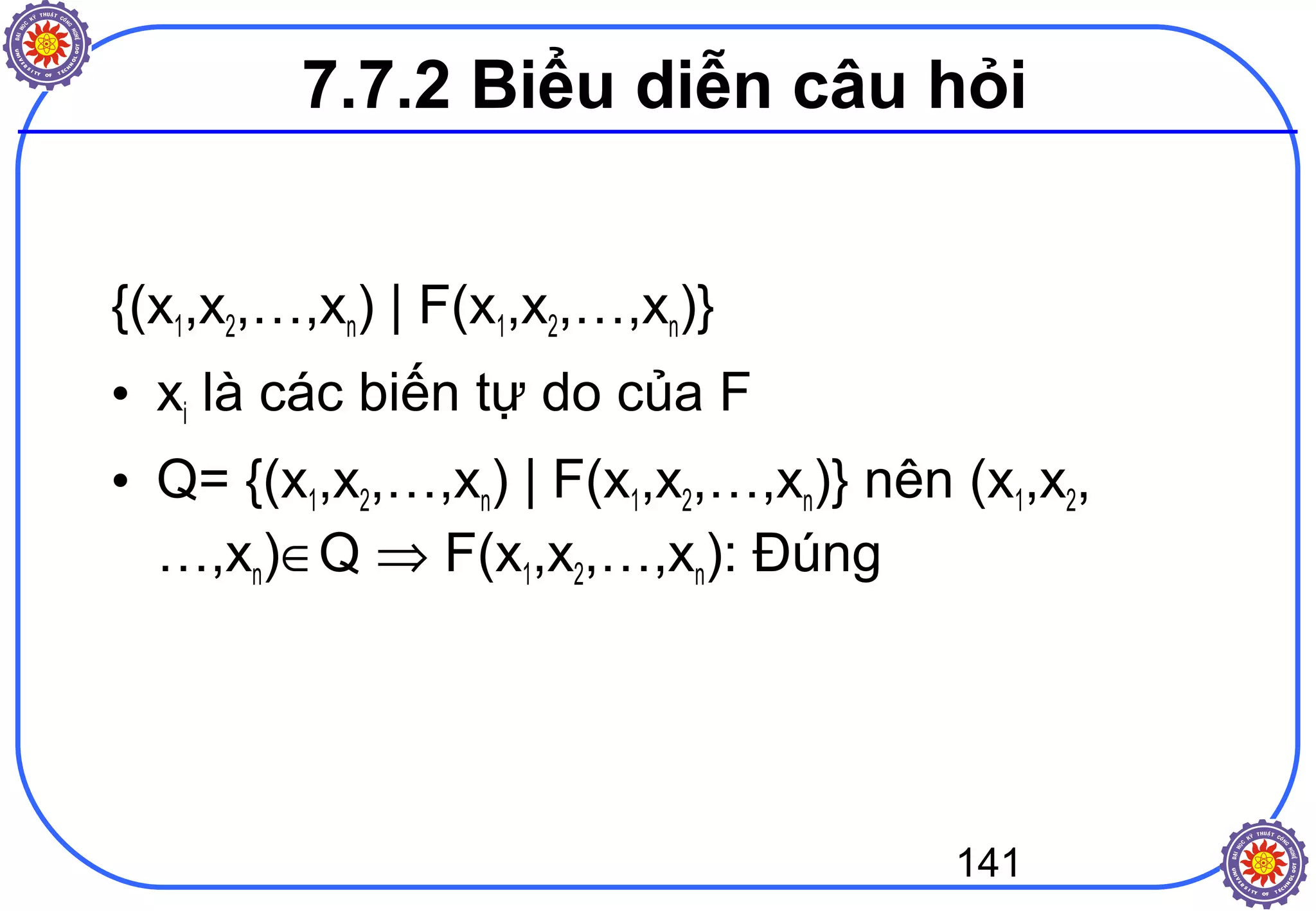 141
7.7.2 Biểu diễn câu hỏi
{(x1,x2,…,xn) | F(x1,x2,…,xn)}
• xi là các biến tự do của F
• Q= {(x1,x2,…,xn) | F(x1,x2,…,xn)} nên (x1,x2,
…,xn)∈Q ⇒ F(x1,x2,…,xn): Đúng
 