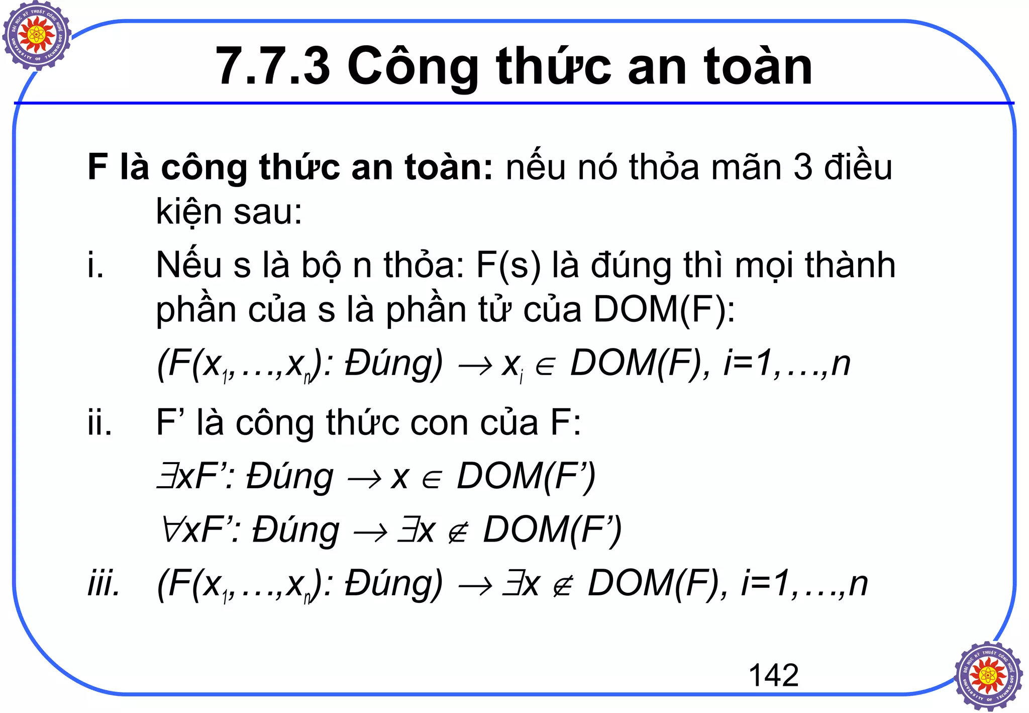 142
7.7.3 Công thức an toàn
F là công thức an toàn: nếu nó thỏa mãn 3 điều
kiện sau:
i. Nếu s là bộ n thỏa: F(s) là đúng thì mọi thành
phần của s là phần tử của DOM(F):
(F(x1,…,xn): Đúng) → xi ∈ DOM(F), i=1,…,n
ii. F’ là công thức con của F:
∃xF’: Đúng → x ∈ DOM(F’)
∀xF’: Đúng → ∃x ∉ DOM(F’)
iii. (F(x1,…,xn): Đúng) → ∃x ∉ DOM(F), i=1,…,n
 