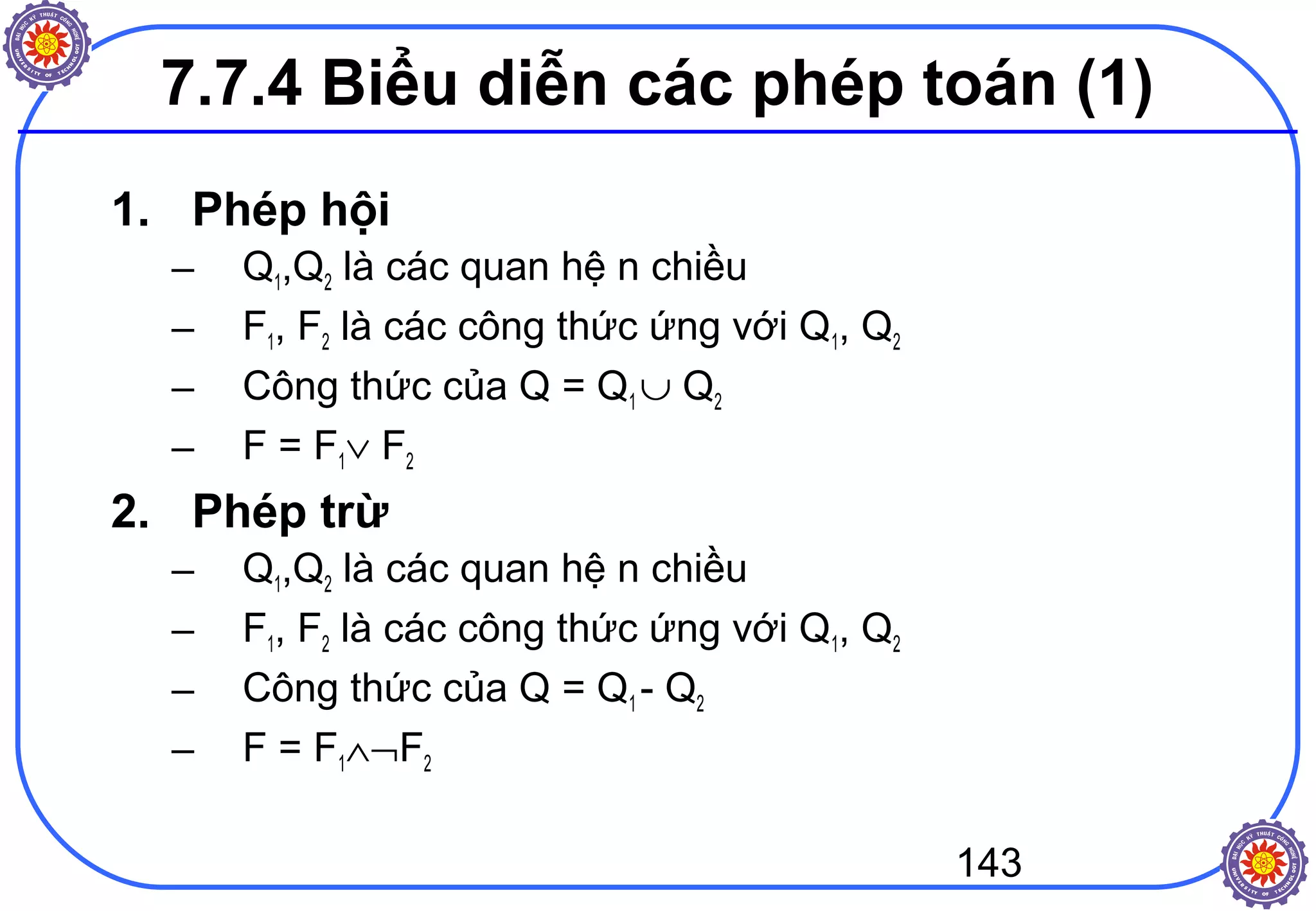 143
7.7.4 Biểu diễn các phép toán (1)
1. Phép hội
– Q1,Q2 là các quan hệ n chiều
– F1, F2 là các công thức ứng với Q1, Q2
– Công thức của Q = Q1 ∪ Q2
– F = F1∨ F2
2. Phép trừ
– Q1,Q2 là các quan hệ n chiều
– F1, F2 là các công thức ứng với Q1, Q2
– Công thức của Q = Q1 - Q2
– F = F1∧¬F2
 