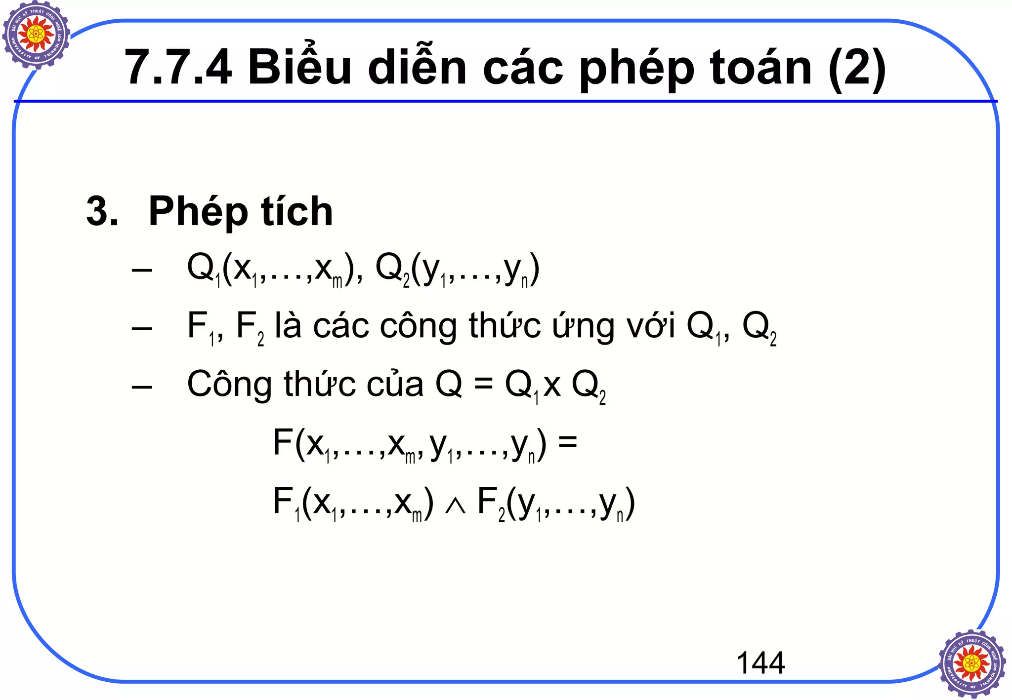 144
3. Phép tích
– Q1(x1,…,xm), Q2(y1,…,yn)
– F1, F2 là các công thức ứng với Q1, Q2
– Công thức của Q = Q1 x Q2
F(x1,…,xm,y1,…,yn) =
F1(x1,…,xm) ∧ F2(y1,…,yn)
7.7.4 Biểu diễn các phép toán (2)
 
