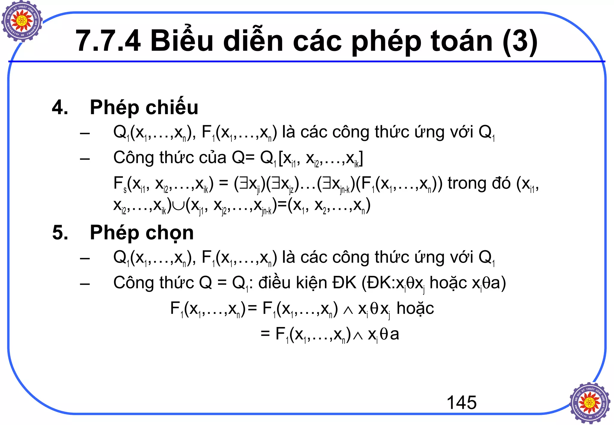 145
4. Phép chiếu
– Q1(x1,…,xn), F1(x1,…,xn) là các công thức ứng với Q1
– Công thức của Q= Q1 [xi1, xi2,…,xik]
Fs(xi1, xi2,…,xik) = (∃xji)(∃xjz)…(∃xjn-k)(F1(x1,…,xn)) trong đó (xi1,
xi2,…,xik)∪(xj1, xj2,…,xjn-k)=(x1, x2,…,xn)
5. Phép chọn
– Q1(x1,…,xn), F1(x1,…,xn) là các công thức ứng với Q1
– Công thức Q = Q1: điều kiện ĐK (ĐK:xiθxj hoặc xiθa)
F1(x1,…,xn)= F1(x1,…,xn) ∧ xi θxj hoặc
= F1(x1,…,xn)∧ xi θa
7.7.4 Biểu diễn các phép toán (3)
 