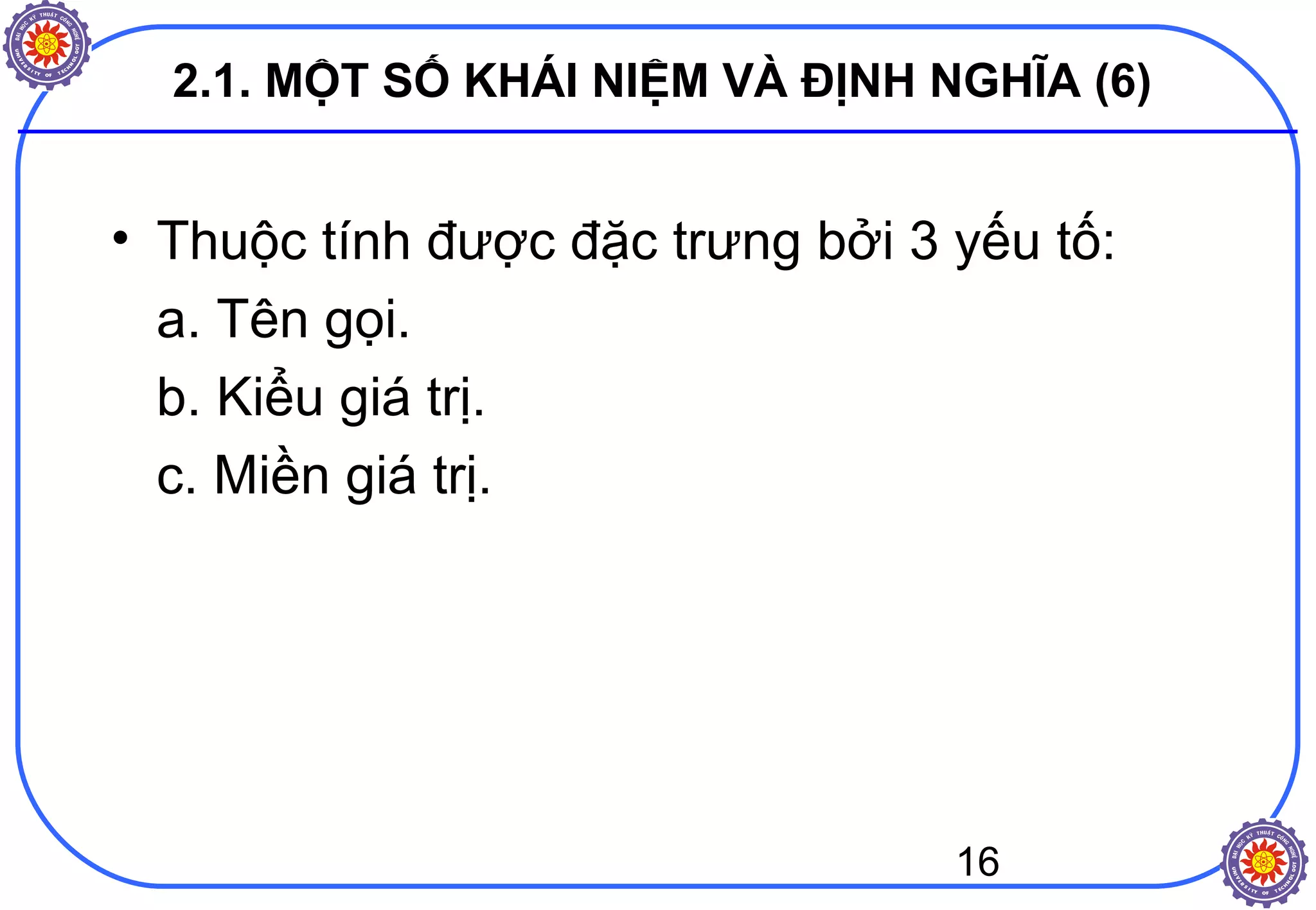 16
2.1. MỘT SỐ KHÁI NIỆM VÀ ĐỊNH NGHĨA (6)
• Thuộc tính được đặc trưng bởi 3 yếu tố:
a. Tên gọi.
b. Kiểu giá trị.
c. Miền giá trị.
 