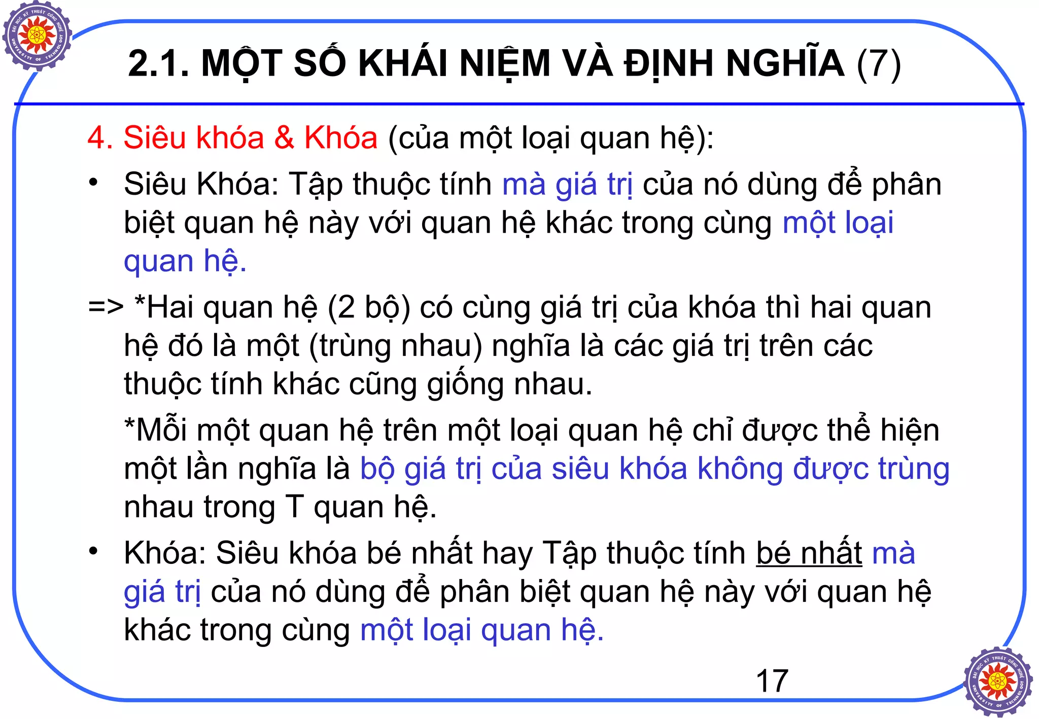 17
2.1. MỘT SỐ KHÁI NIỆM VÀ ĐỊNH NGHĨA (7)
4. Siêu khóa & Khóa (của một loại quan hệ):
• Siêu Khóa: Tập thuộc tính mà giá trị của nó dùng để phân
biệt quan hệ này với quan hệ khác trong cùng một loại
quan hệ.
=> *Hai quan hệ (2 bộ) có cùng giá trị của khóa thì hai quan
hệ đó là một (trùng nhau) nghĩa là các giá trị trên các
thuộc tính khác cũng giống nhau.
*Mỗi một quan hệ trên một loại quan hệ chỉ được thể hiện
một lần nghĩa là bộ giá trị của siêu khóa không được trùng
nhau trong T quan hệ.
• Khóa: Siêu khóa bé nhất hay Tập thuộc tính bé nhất mà
giá trị của nó dùng để phân biệt quan hệ này với quan hệ
khác trong cùng một loại quan hệ.
 