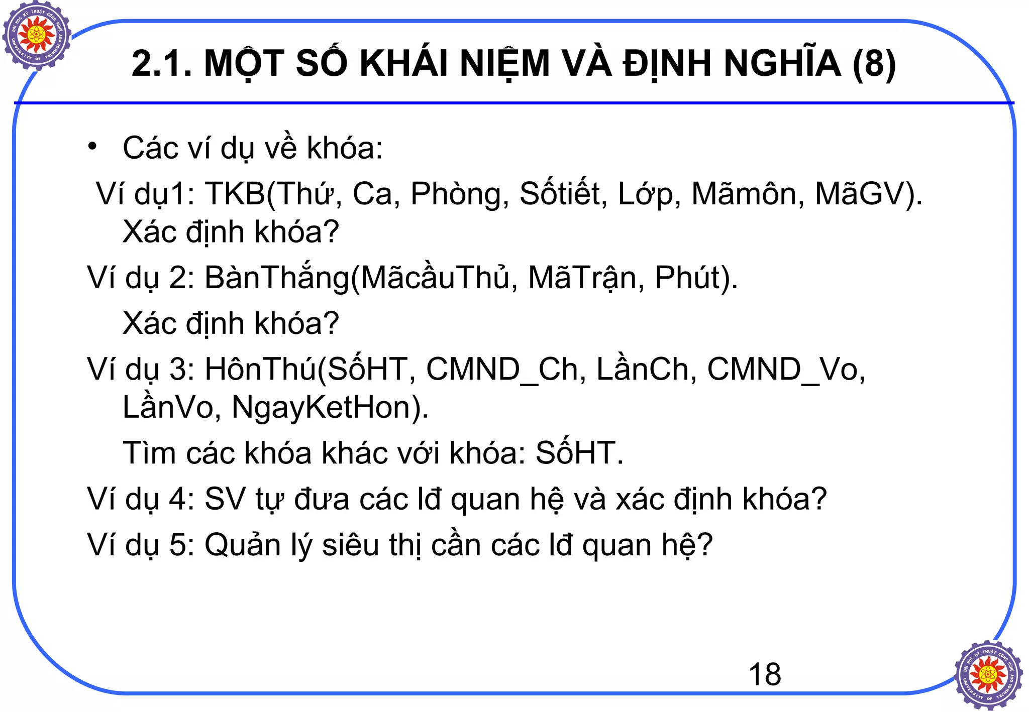 18
2.1. MỘT SỐ KHÁI NIỆM VÀ ĐỊNH NGHĨA (8)
• Các ví dụ về khóa:
Ví dụ1: TKB(Thứ, Ca, Phòng, Sốtiết, Lớp, Mãmôn, MãGV).
Xác định khóa?
Ví dụ 2: BànThắng(MãcầuThủ, MãTrận, Phút).
Xác định khóa?
Ví dụ 3: HônThú(SốHT, CMND_Ch, LầnCh, CMND_Vo,
LầnVo, NgayKetHon).
Tìm các khóa khác với khóa: SốHT.
Ví dụ 4: SV tự đưa các lđ quan hệ và xác định khóa?
Ví dụ 5: Quản lý siêu thị cần các lđ quan hệ?
 