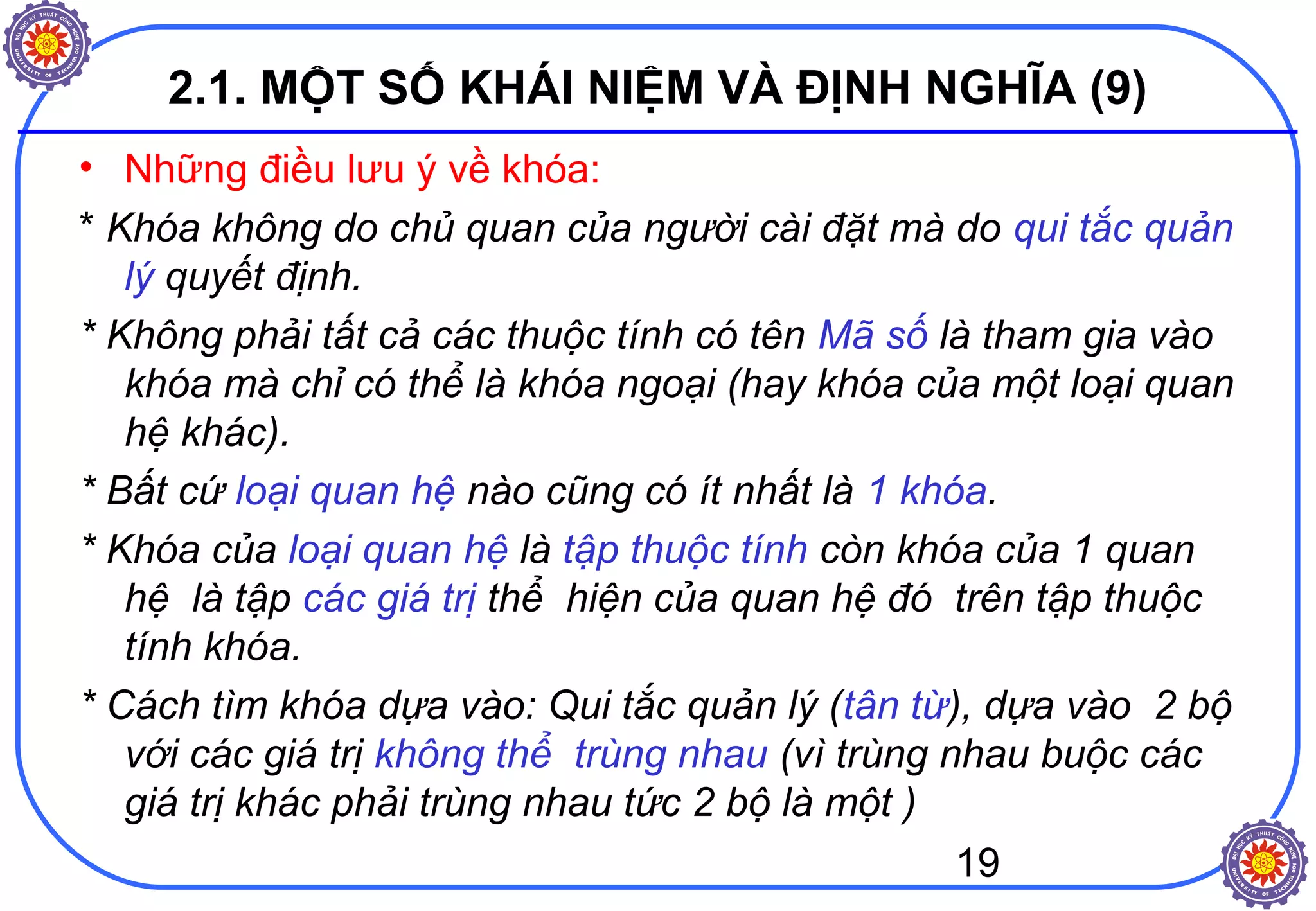 19
2.1. MỘT SỐ KHÁI NIỆM VÀ ĐỊNH NGHĨA (9)
• Những điều lưu ý về khóa:
* Khóa không do chủ quan của người cài đặt mà do qui tắc quản
lý quyết định.
* Không phải tất cả các thuộc tính có tên Mã số là tham gia vào
khóa mà chỉ có thể là khóa ngoại (hay khóa của một loại quan
hệ khác).
* Bất cứ loại quan hệ nào cũng có ít nhất là 1 khóa.
* Khóa của loại quan hệ là tập thuộc tính còn khóa của 1 quan
hệ là tập các giá trị thể hiện của quan hệ đó trên tập thuộc
tính khóa.
* Cách tìm khóa dựa vào: Qui tắc quản lý (tân từ), dựa vào 2 bộ
với các giá trị không thể trùng nhau (vì trùng nhau buộc các
giá trị khác phải trùng nhau tức 2 bộ là một )
 