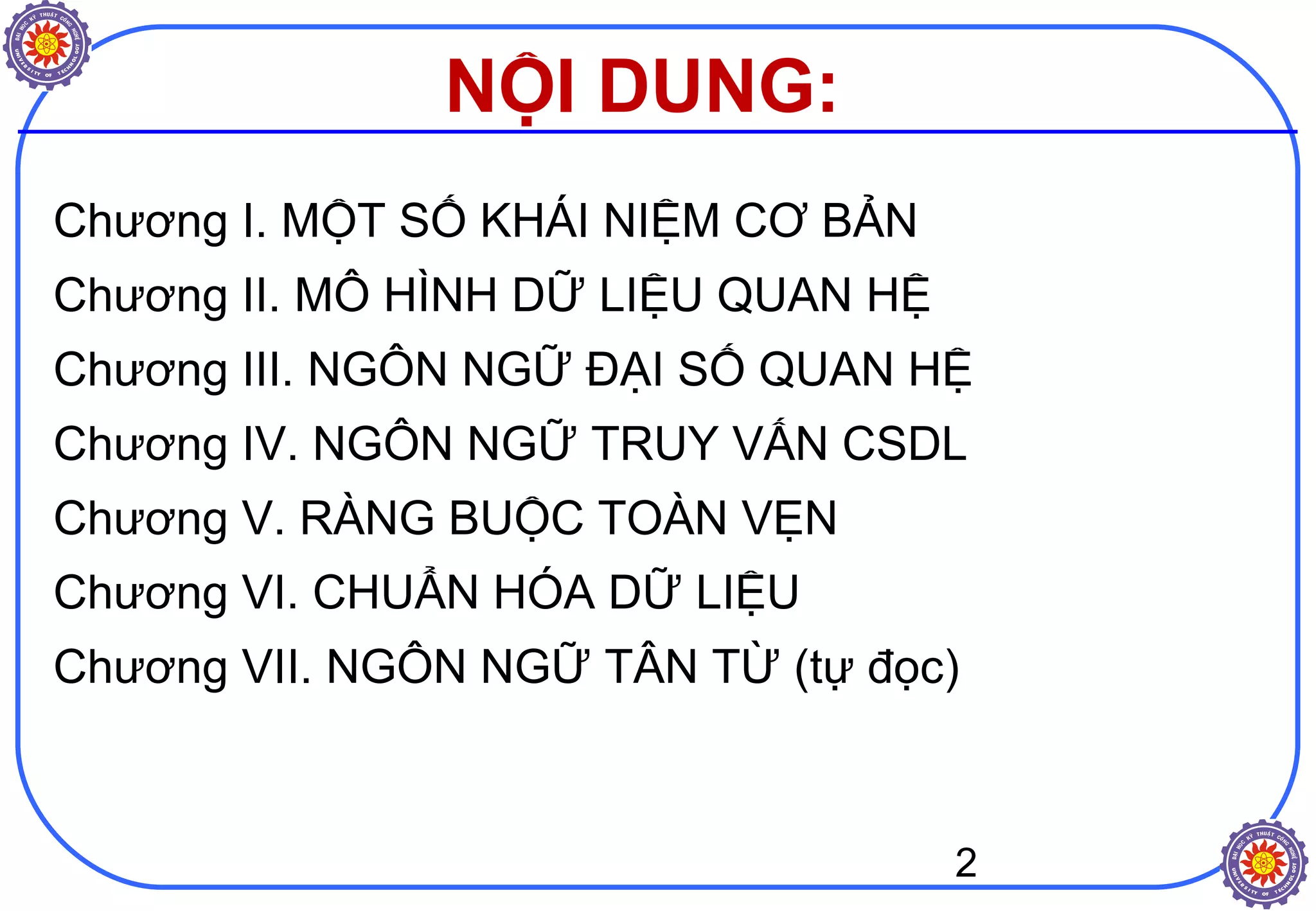 2
NỘI DUNG:
Chương I. MỘT SỐ KHÁI NIỆM CƠ BẢN
Chương II. MÔ HÌNH DỮ LIỆU QUAN HỆ
Chương III. NGÔN NGỮ ĐẠI SỐ QUAN HỆ
Chương IV. NGÔN NGỮ TRUY VẤN CSDL
Chương V. RÀNG BUỘC TOÀN VẸN
Chương VI. CHUẨN HÓA DỮ LIỆU
Chương VII. NGÔN NGỮ TÂN TỪ (tự đọc)
 