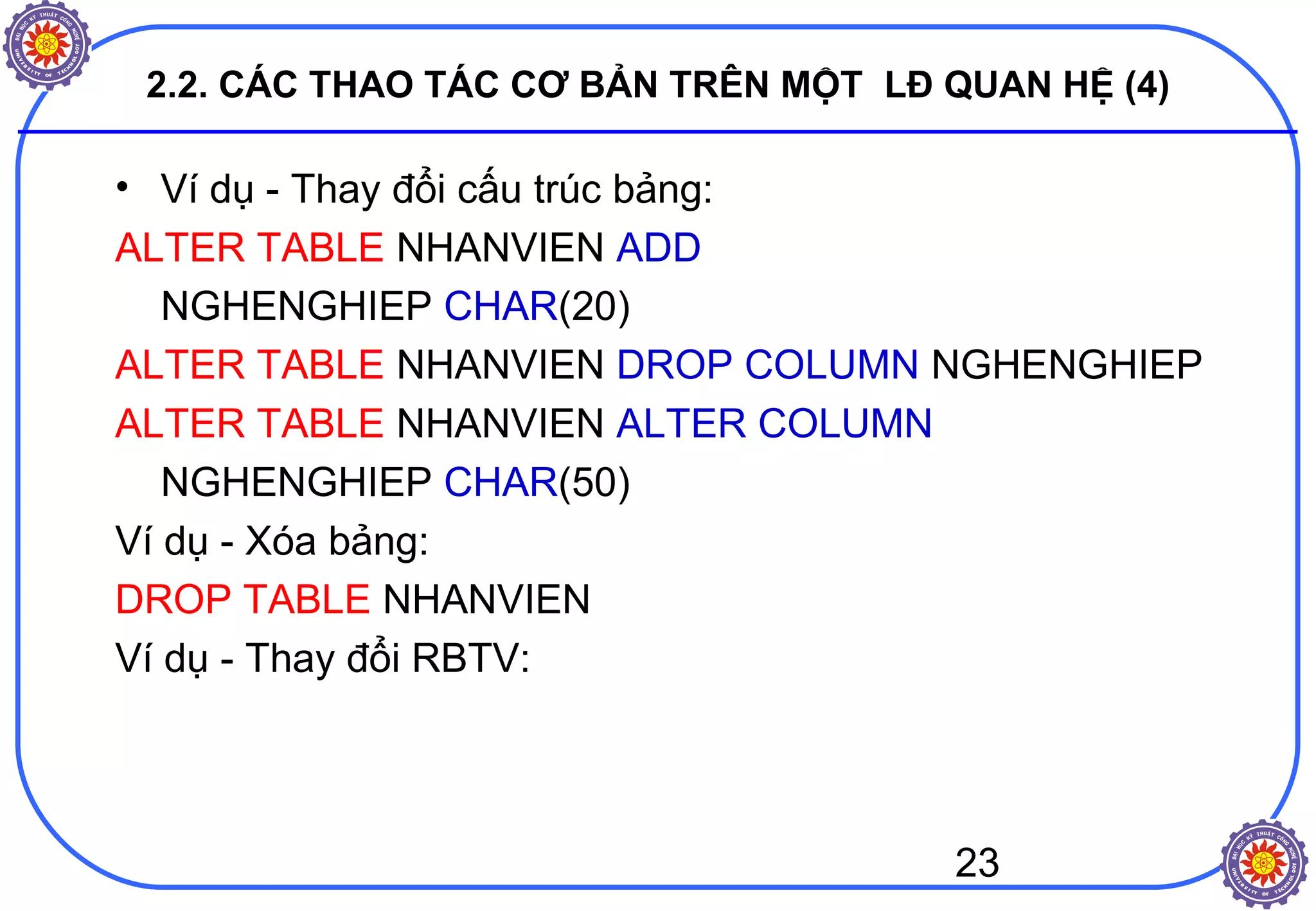 23
2.2. CÁC THAO TÁC CƠ BẢN TRÊN MỘT LĐ QUAN HỆ (4)
• Ví dụ - Thay đổi cấu trúc bảng:
ALTER TABLE NHANVIEN ADD
NGHENGHIEP CHAR(20)
ALTER TABLE NHANVIEN DROP COLUMN NGHENGHIEP
ALTER TABLE NHANVIEN ALTER COLUMN
NGHENGHIEP CHAR(50)
Ví dụ - Xóa bảng:
DROP TABLE NHANVIEN
Ví dụ - Thay đổi RBTV:
 