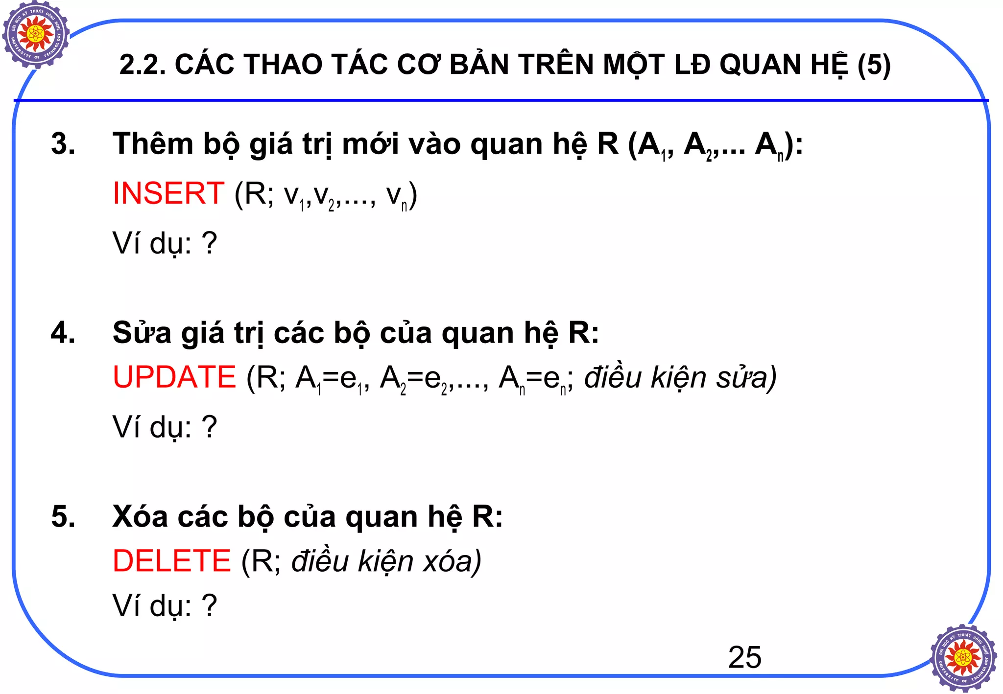 25
2.2. CÁC THAO TÁC CƠ BẢN TRÊN MỘT LĐ QUAN HỆ (5)
3. Thêm bộ giá trị mới vào quan hệ R (A1, A2,... An):
INSERT (R; v1,v2,..., vn)
Ví dụ: ?
4. Sửa giá trị các bộ của quan hệ R:
UPDATE (R; A1=e1, A2=e2,..., An=en; điều kiện sửa)
Ví dụ: ?
5. Xóa các bộ của quan hệ R:
DELETE (R; điều kiện xóa)
Ví dụ: ?
 
