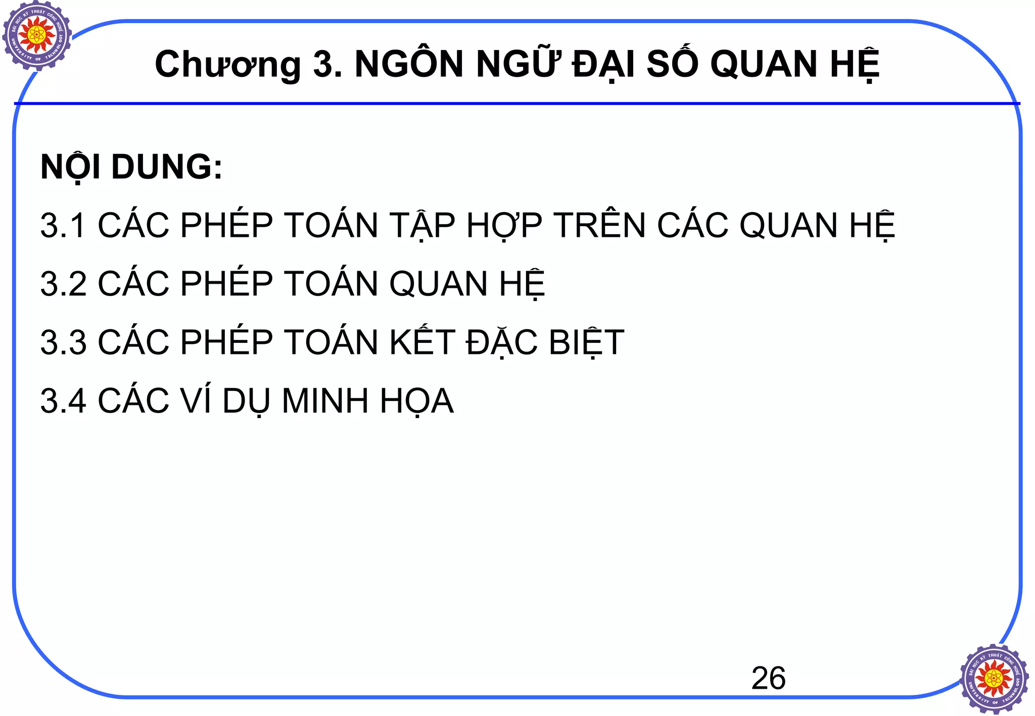 26
Chương 3. NGÔN NGỮ ĐẠI SỐ QUAN HỆ
NỘI DUNG:
3.1 CÁC PHÉP TOÁN TẬP HỢP TRÊN CÁC QUAN HỆ
3.2 CÁC PHÉP TOÁN QUAN HỆ
3.3 CÁC PHÉP TOÁN KẾT ĐẶC BIỆT
3.4 CÁC VÍ DỤ MINH HỌA
 
