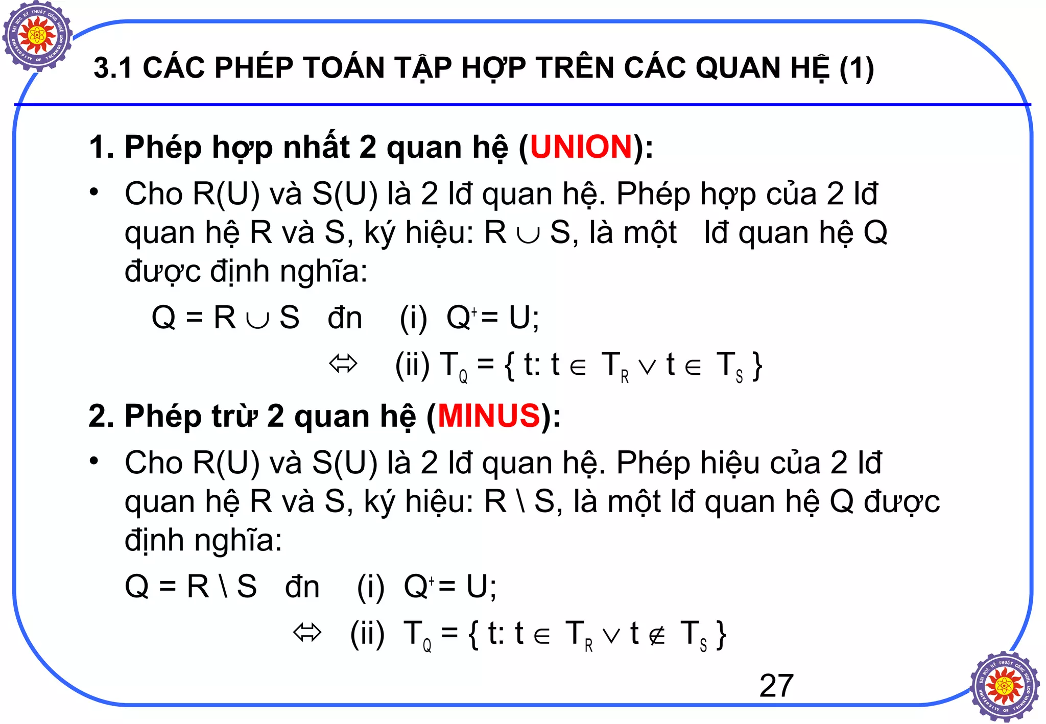 27
3.1 CÁC PHÉP TOÁN TẬP HỢP TRÊN CÁC QUAN HỆ (1)
1. Phép hợp nhất 2 quan hệ (UNION):
• Cho R(U) và S(U) là 2 lđ quan hệ. Phép hợp của 2 lđ
quan hệ R và S, ký hiệu: R ∪ S, là một lđ quan hệ Q
được định nghĩa:
Q = R ∪ S đn (i) Q+
= U;
 (ii) TQ = { t: t ∈ TR ∨ t ∈ TS }
2. Phép trừ 2 quan hệ (MINUS):
• Cho R(U) và S(U) là 2 lđ quan hệ. Phép hiệu của 2 lđ
quan hệ R và S, ký hiệu: R  S, là một lđ quan hệ Q được
định nghĩa:
Q = R  S đn (i) Q+
= U;
 (ii) TQ = { t: t ∈ TR ∨ t ∉ TS }
 