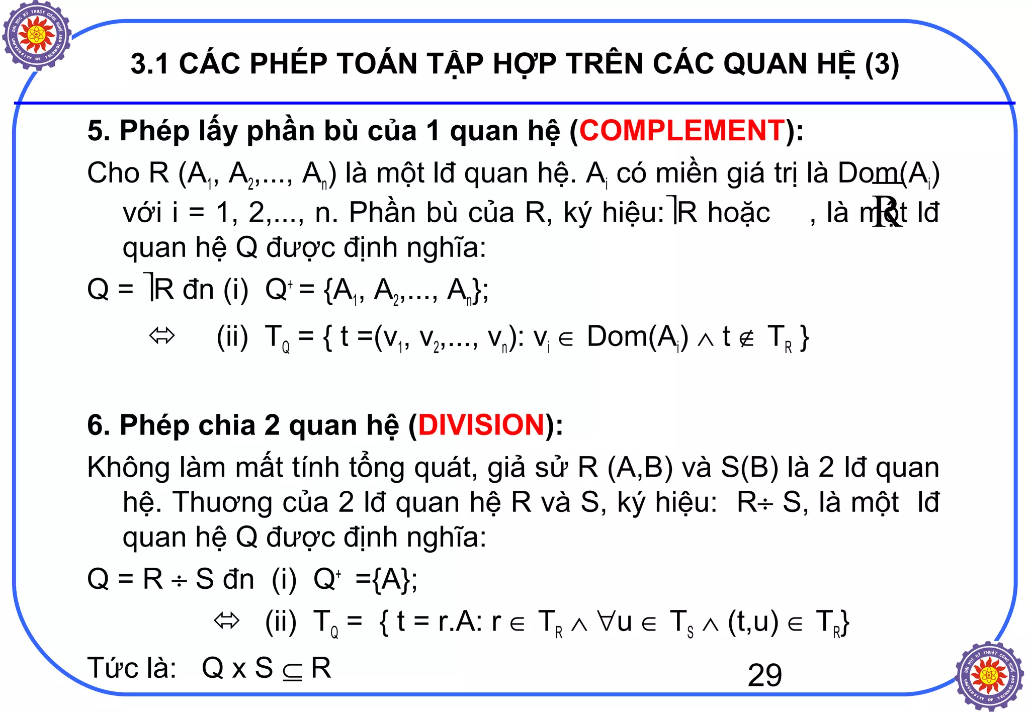 29
3.1 CÁC PHÉP TOÁN TẬP HỢP TRÊN CÁC QUAN HỆ (3)
5. Phép lấy phần bù của 1 quan hệ (COMPLEMENT):
Cho R (A1, A2,..., An) là một lđ quan hệ. Ai có miền giá trị là Dom(Ai)
với i = 1, 2,..., n. Phần bù của R, ký hiệu:R hoặc , là một lđ
quan hệ Q được định nghĩa:
Q = R đn (i) Q+
= {A1, A2,..., An};
 (ii) TQ = { t =(v1, v2,..., vn): vi ∈ Dom(Ai) ∧ t ∉ TR }
6. Phép chia 2 quan hệ (DIVISION):
Không làm mất tính tổng quát, giả sử R (A,B) và S(B) là 2 lđ quan
hệ. Thuơng của 2 lđ quan hệ R và S, ký hiệu: R÷ S, là một lđ
quan hệ Q được định nghĩa:
Q = R ÷ S đn (i) Q+
={A};
 (ii) TQ = { t = r.A: r ∈ TR ∧ ∀u ∈ TS ∧ (t,u) ∈ TR}
Tức là: Q x S ⊆ R
R
 