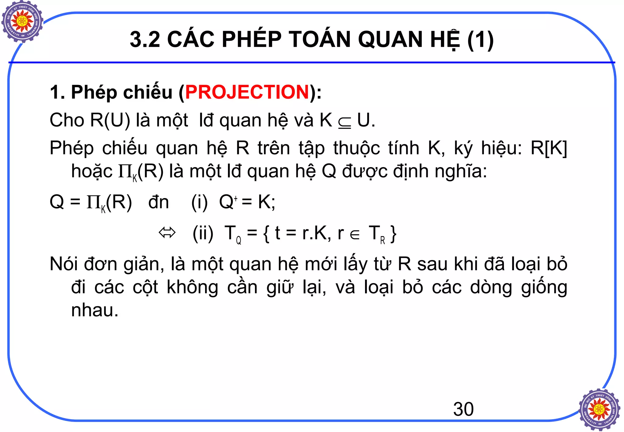 30
3.2 CÁC PHÉP TOÁN QUAN HỆ (1)
1. Phép chiếu (PROJECTION):
Cho R(U) là một lđ quan hệ và K ⊆ U.
Phép chiếu quan hệ R trên tập thuộc tính K, ký hiệu: R[K]
hoặc ΠK(R) là một lđ quan hệ Q được định nghĩa:
Q = ΠK(R) đn (i) Q+
= K;
 (ii) TQ = { t = r.K, r ∈ TR }
Nói đơn giản, là một quan hệ mới lấy từ R sau khi đã loại bỏ
đi các cột không cần giữ lại, và loại bỏ các dòng giống
nhau.
 