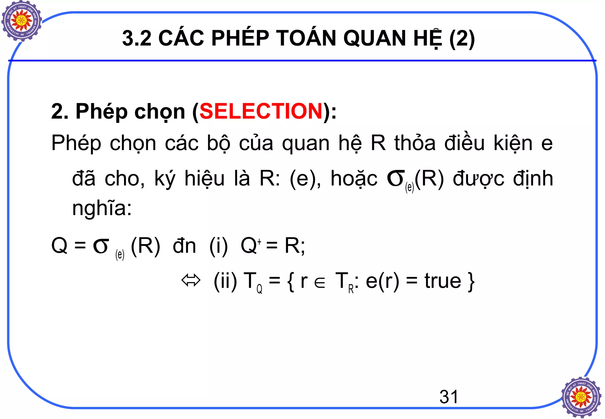 31
3.2 CÁC PHÉP TOÁN QUAN HỆ (2)
2. Phép chọn (SELECTION):
Phép chọn các bộ của quan hệ R thỏa điều kiện e
đã cho, ký hiệu là R: (e), hoặc σ(e)(R) được định
nghĩa:
Q = σ (e) (R) đn (i) Q+
= R;
 (ii) TQ = { r ∈ TR: e(r) = true }
 