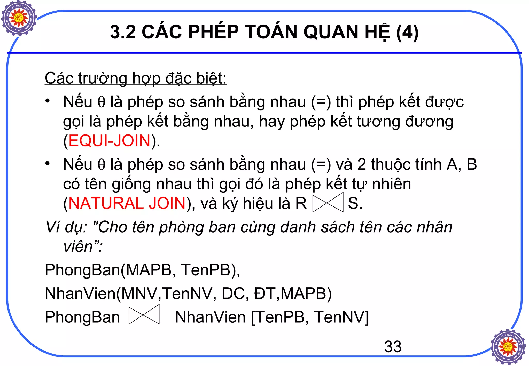33
3.2 CÁC PHÉP TOÁN QUAN HỆ (4)
Các trường hợp đặc biệt:
• Nếu θ là phép so sánh bằng nhau (=) thì phép kết được
gọi là phép kết bằng nhau, hay phép kết tương đương
(EQUI-JOIN).
• Nếu θ là phép so sánh bằng nhau (=) và 2 thuộc tính A, B
có tên giống nhau thì gọi đó là phép kết tự nhiên
(NATURAL JOIN), và ký hiệu là R S.
Ví dụ: "Cho tên phòng ban cùng danh sách tên các nhân
viên”:
PhongBan(MAPB, TenPB),
NhanVien(MNV,TenNV, DC, ĐT,MAPB)
PhongBan NhanVien [TenPB, TenNV]
 