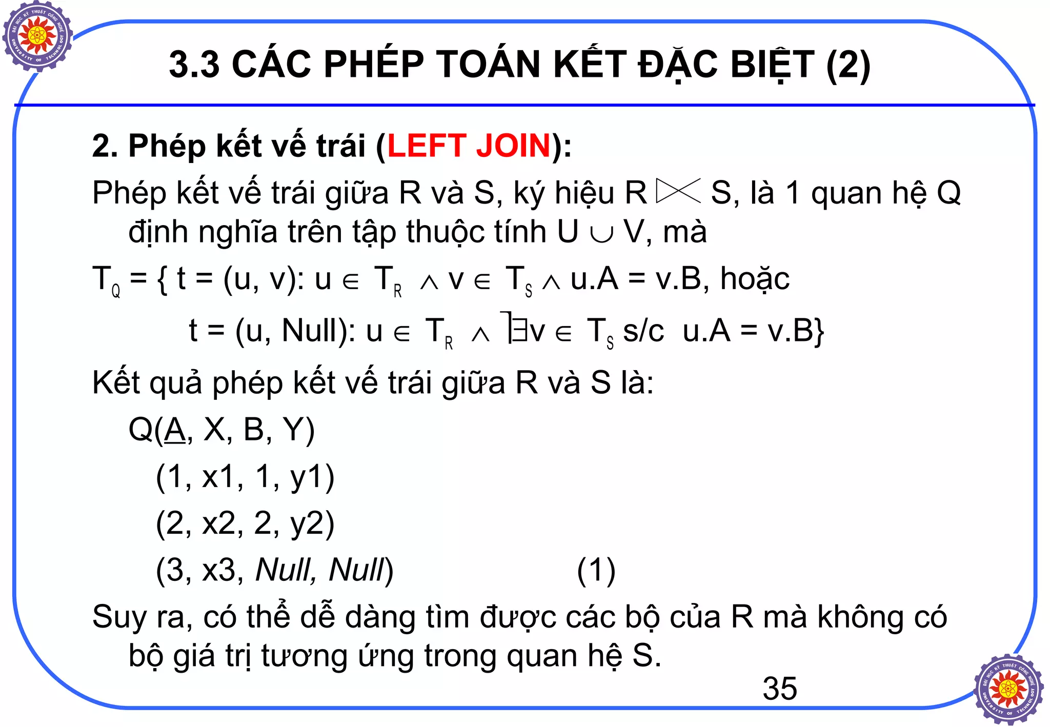 35
3.3 CÁC PHÉP TOÁN KẾT ĐẶC BIỆT (2)
2. Phép kết vế trái (LEFT JOIN):
Phép kết vế trái giữa R và S, ký hiệu R S, là 1 quan hệ Q
định nghĩa trên tập thuộc tính U ∪ V, mà
TQ = { t = (u, v): u ∈ TR ∧ v ∈ TS ∧ u.A = v.B, hoặc
t = (u, Null): u ∈ TR ∧ ∃v ∈ TS s/c u.A = v.B}
Kết quả phép kết vế trái giữa R và S là:
Q(A, X, B, Y)
(1, x1, 1, y1)
(2, x2, 2, y2)
(3, x3, Null, Null) (1)
Suy ra, có thể dễ dàng tìm được các bộ của R mà không có
bộ giá trị tương ứng trong quan hệ S.
 