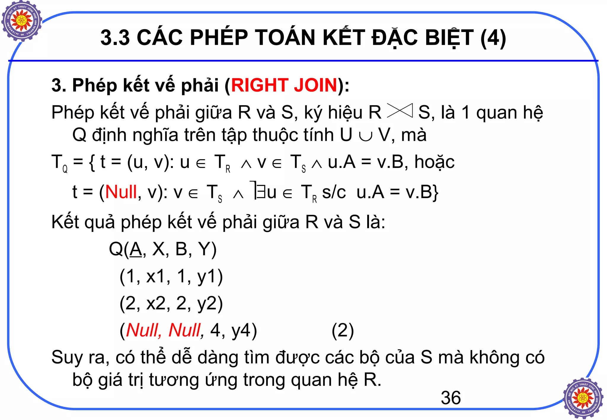 36
3.3 CÁC PHÉP TOÁN KẾT ĐẶC BIỆT (4)
3. Phép kết vế phải (RIGHT JOIN):
Phép kết vế phải giữa R và S, ký hiệu R S, là 1 quan hệ
Q định nghĩa trên tập thuộc tính U ∪ V, mà
TQ = { t = (u, v): u ∈ TR ∧ v ∈ TS ∧ u.A = v.B, hoặc
t = (Null, v): v ∈ TS ∧ ∃u ∈ TR s/c u.A = v.B}
Kết quả phép kết vế phải giữa R và S là:
Q(A, X, B, Y)
(1, x1, 1, y1)
(2, x2, 2, y2)
(Null, Null, 4, y4) (2)
Suy ra, có thể dễ dàng tìm được các bộ của S mà không có
bộ giá trị tương ứng trong quan hệ R.
 