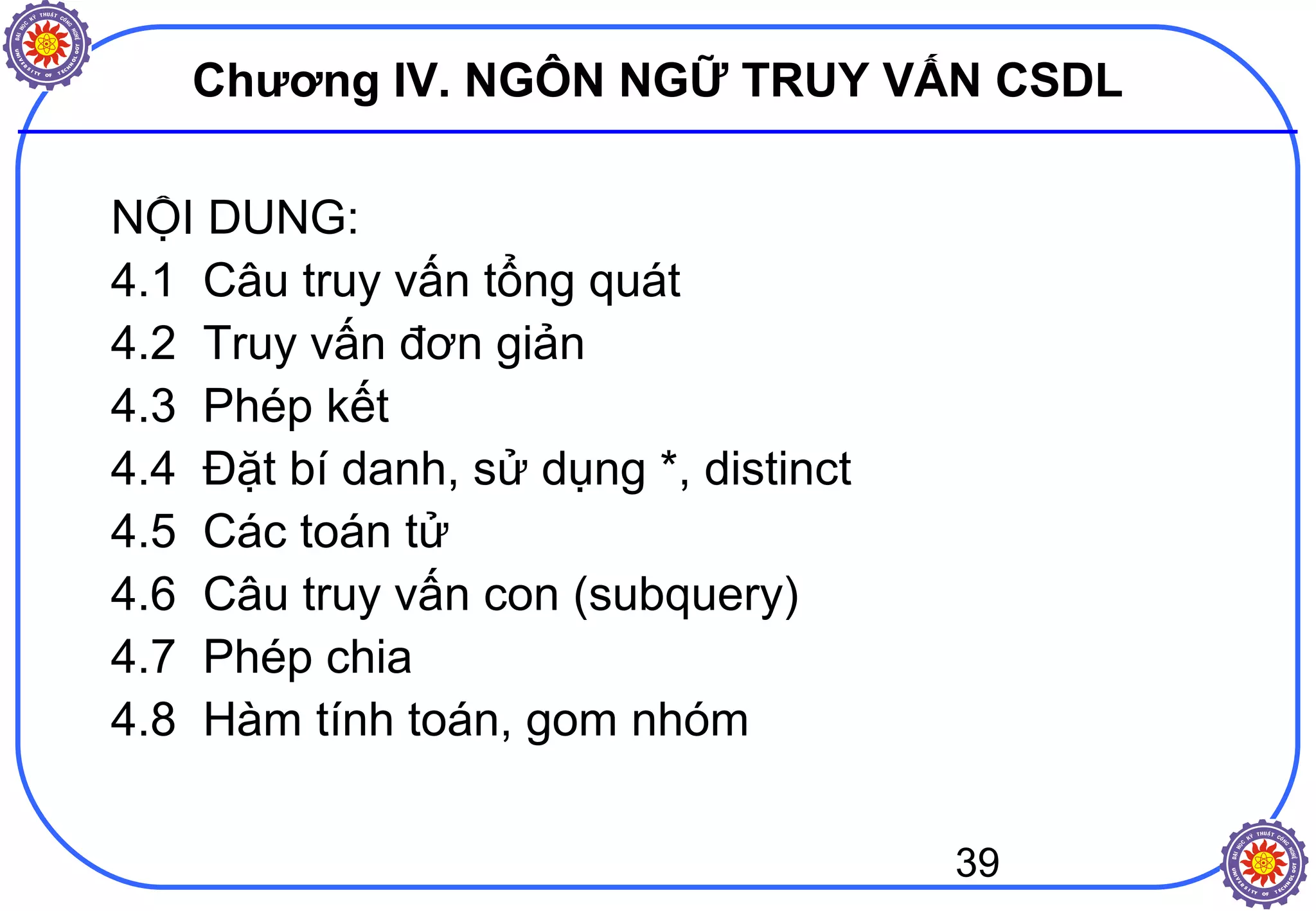 39
Chương IV. NGÔN NGỮ TRUY VẤN CSDL
NỘI DUNG:
4.1 Câu truy vấn tổng quát
4.2 Truy vấn đơn giản
4.3 Phép kết
4.4 Đặt bí danh, sử dụng *, distinct
4.5 Các toán tử
4.6 Câu truy vấn con (subquery)
4.7 Phép chia
4.8 Hàm tính toán, gom nhóm
 