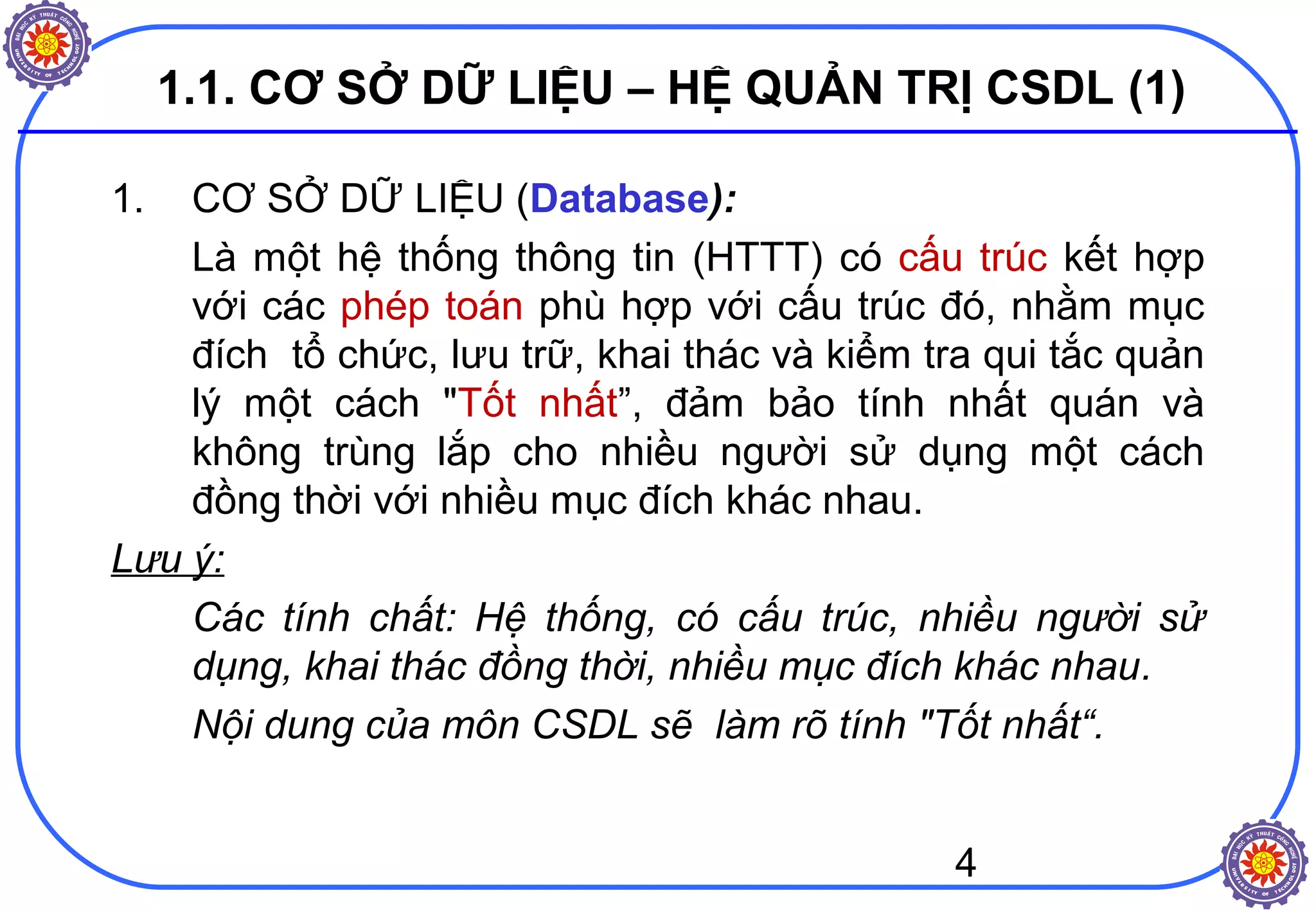 4
1.1. CƠ SỞ DỮ LIỆU – HỆ QUẢN TRỊ CSDL (1)
1. CƠ SỞ DỮ LIỆU (Database):
Là một hệ thống thông tin (HTTT) có cấu trúc kết hợp
với các phép toán phù hợp với cấu trúc đó, nhằm mục
đích tổ chức, lưu trữ, khai thác và kiểm tra qui tắc quản
lý một cách "Tốt nhất”, đảm bảo tính nhất quán và
không trùng lắp cho nhiều người sử dụng một cách
đồng thời với nhiều mục đích khác nhau.
Lưu ý:
Các tính chất: Hệ thống, có cấu trúc, nhiều người sử
dụng, khai thác đồng thời, nhiều mục đích khác nhau.
Nội dung của môn CSDL sẽ làm rõ tính "Tốt nhất“.
 