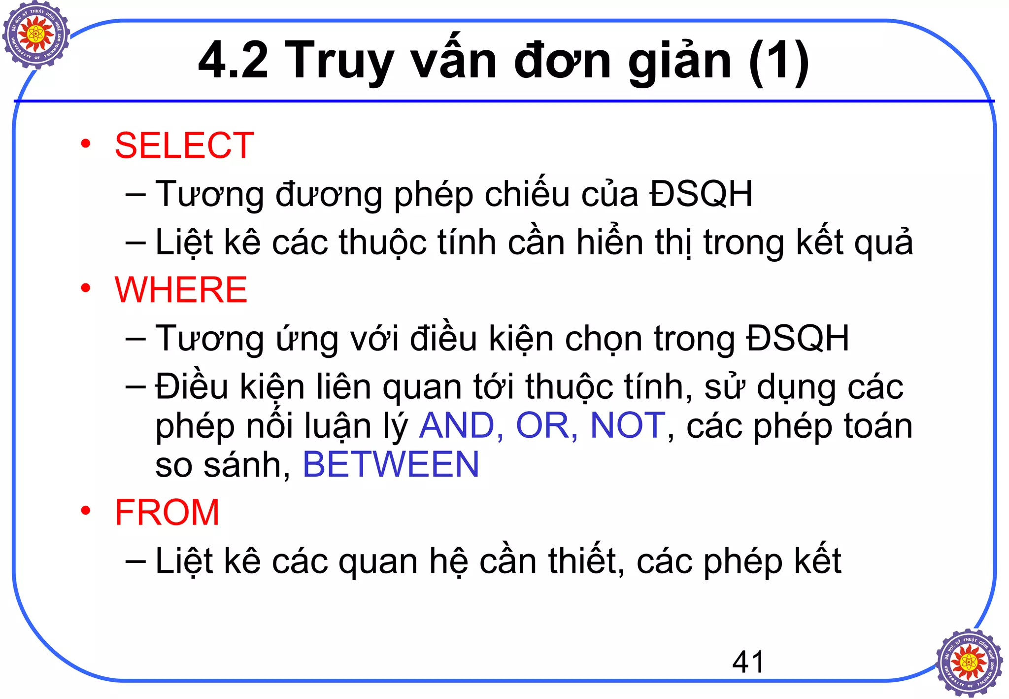 41
4.2 Truy vấn đơn giản (1)
• SELECT
– Tương đương phép chiếu của ĐSQH
– Liệt kê các thuộc tính cần hiển thị trong kết quả
• WHERE
– Tương ứng với điều kiện chọn trong ĐSQH
– Điều kiện liên quan tới thuộc tính, sử dụng các
phép nối luận lý AND, OR, NOT, các phép toán
so sánh, BETWEEN
• FROM
– Liệt kê các quan hệ cần thiết, các phép kết
 