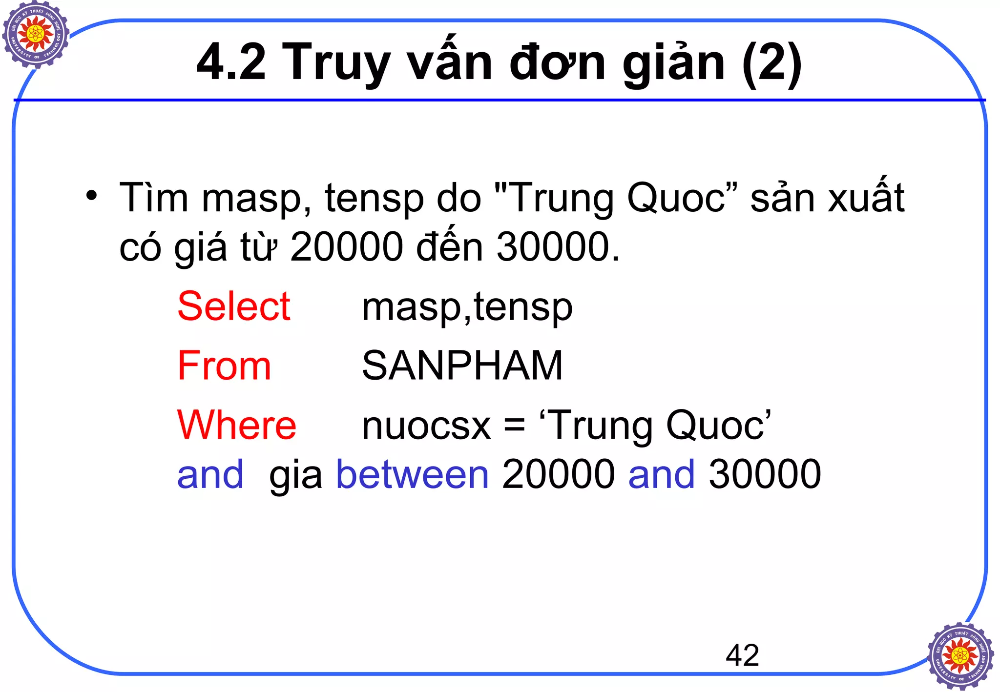 42
4.2 Truy vấn đơn giản (2)
• Tìm masp, tensp do "Trung Quoc” sản xuất
có giá từ 20000 đến 30000.
Select masp,tensp
From SANPHAM
Where nuocsx = ‘Trung Quoc’
and gia between 20000 and 30000
 