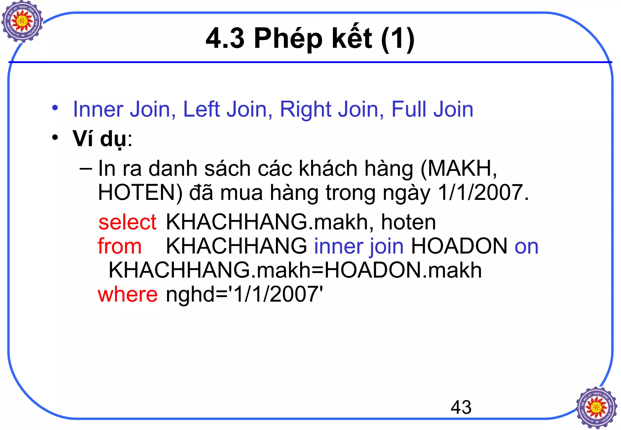 43
4.3 Phép kết (1)
• Inner Join, Left Join, Right Join, Full Join
• Ví dụ:
– In ra danh sách các khách hàng (MAKH,
HOTEN) đã mua hàng trong ngày 1/1/2007.
select KHACHHANG.makh, hoten
from KHACHHANG inner join HOADON on
KHACHHANG.makh=HOADON.makh
where nghd='1/1/2007'
 