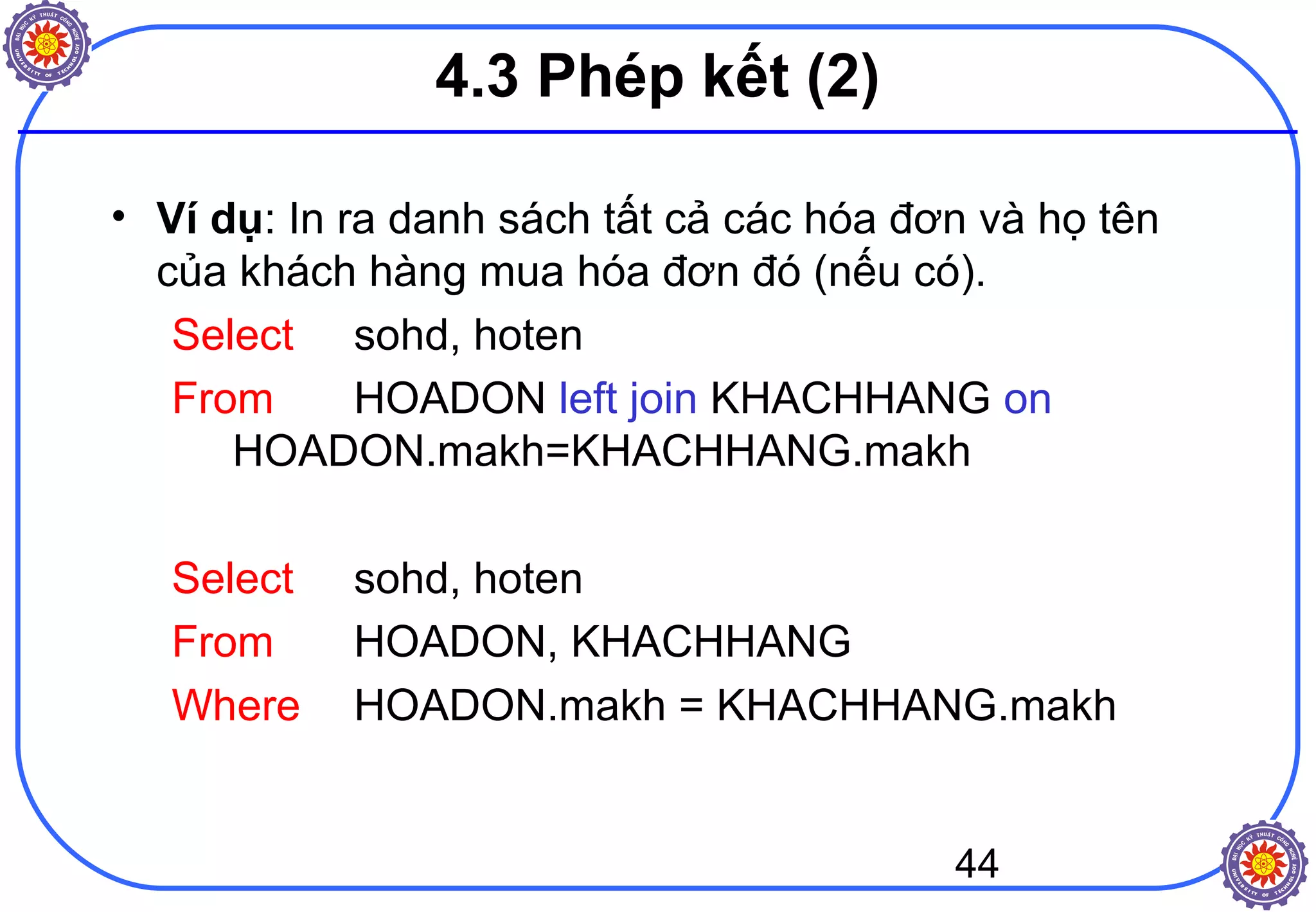 44
4.3 Phép kết (2)
• Ví dụ: In ra danh sách tất cả các hóa đơn và họ tên
của khách hàng mua hóa đơn đó (nếu có).
Select sohd, hoten
From HOADON left join KHACHHANG on
HOADON.makh=KHACHHANG.makh
Select sohd, hoten
From HOADON, KHACHHANG
Where HOADON.makh = KHACHHANG.makh
 