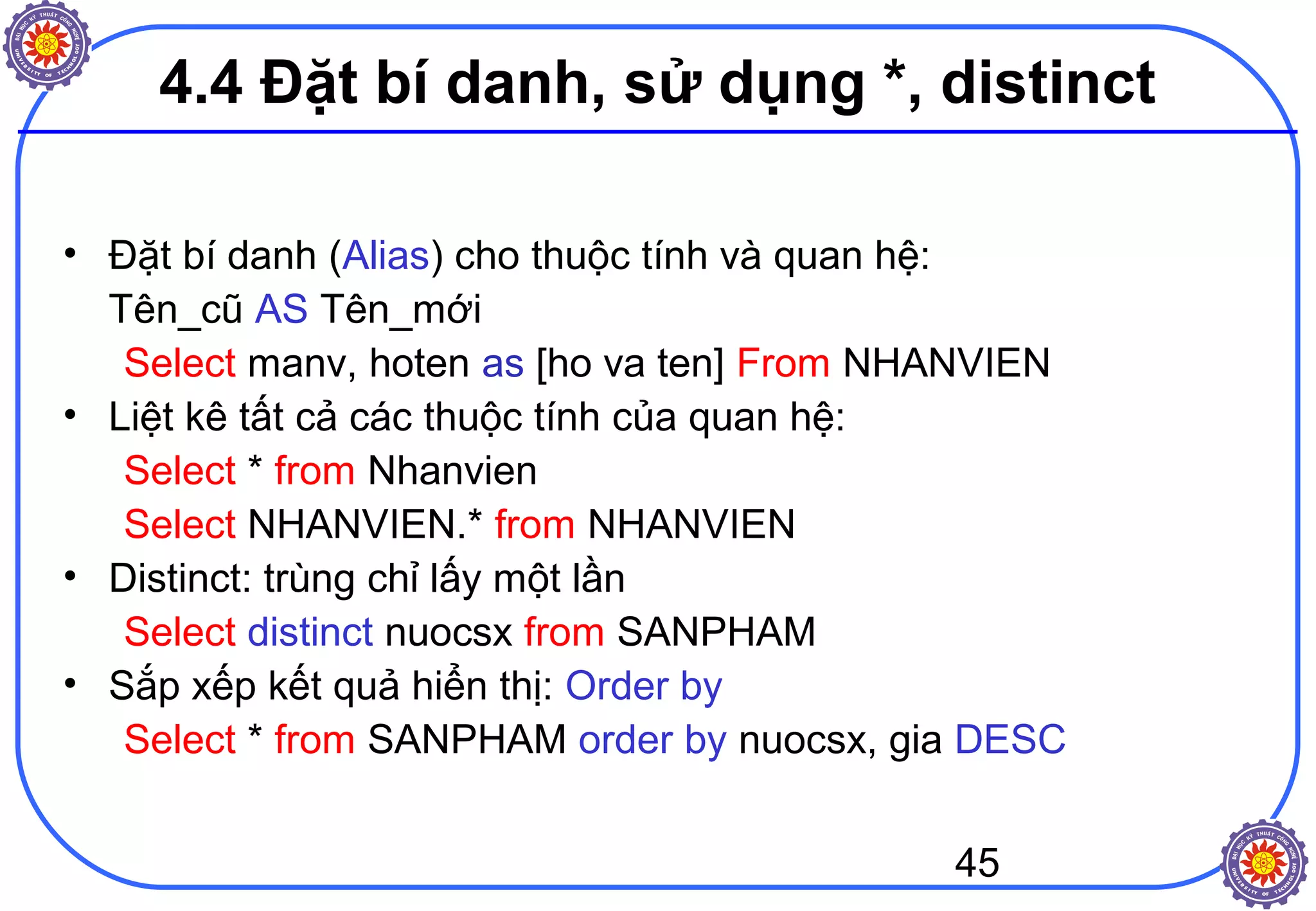 45
4.4 Đặt bí danh, sử dụng *, distinct
• Đặt bí danh (Alias) cho thuộc tính và quan hệ:
Tên_cũ AS Tên_mới
Select manv, hoten as [ho va ten] From NHANVIEN
• Liệt kê tất cả các thuộc tính của quan hệ:
Select * from Nhanvien
Select NHANVIEN.* from NHANVIEN
• Distinct: trùng chỉ lấy một lần
Select distinct nuocsx from SANPHAM
• Sắp xếp kết quả hiển thị: Order by
Select * from SANPHAM order by nuocsx, gia DESC
 