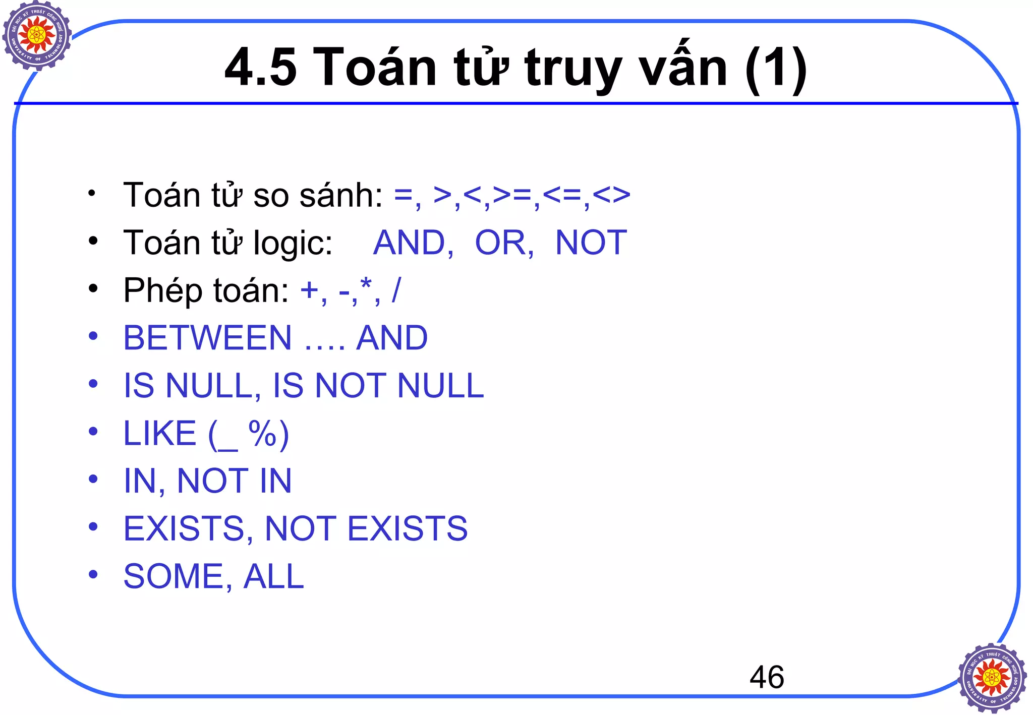 46
4.5 Toán tử truy vấn (1)
• Toán tử so sánh: =, >,<,>=,<=,<>
• Toán tử logic: AND, OR, NOT
• Phép toán: +, -,*, /
• BETWEEN …. AND
• IS NULL, IS NOT NULL
• LIKE (_ %)
• IN, NOT IN
• EXISTS, NOT EXISTS
• SOME, ALL
 
