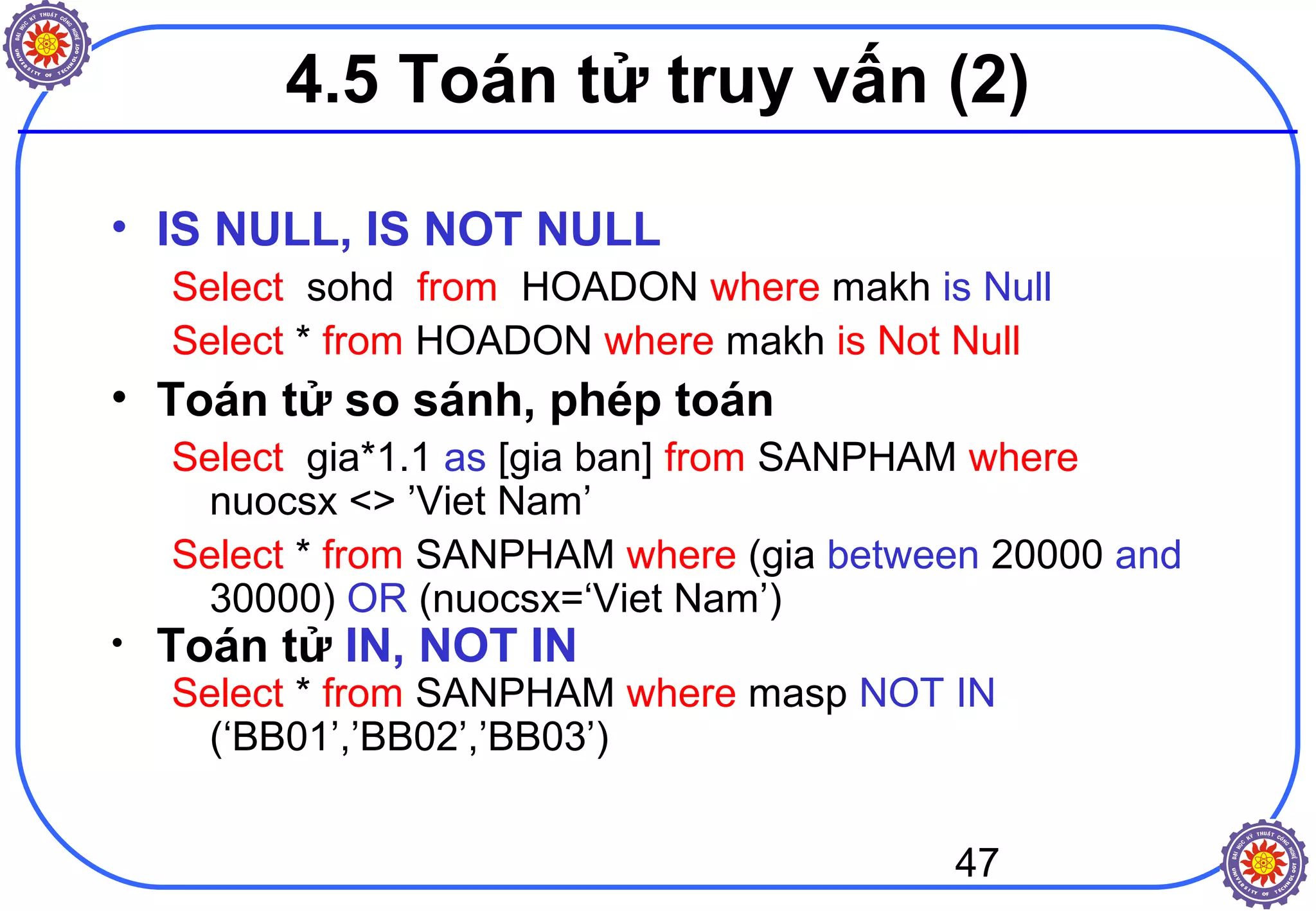 47
4.5 Toán tử truy vấn (2)
• IS NULL, IS NOT NULL
Select sohd from HOADON where makh is Null
Select * from HOADON where makh is Not Null
• Toán tử so sánh, phép toán
Select gia*1.1 as [gia ban] from SANPHAM where
nuocsx <> ’Viet Nam’
Select * from SANPHAM where (gia between 20000 and
30000) OR (nuocsx=‘Viet Nam’)
• Toán tử IN, NOT IN
Select * from SANPHAM where masp NOT IN
(‘BB01’,’BB02’,’BB03’)
 