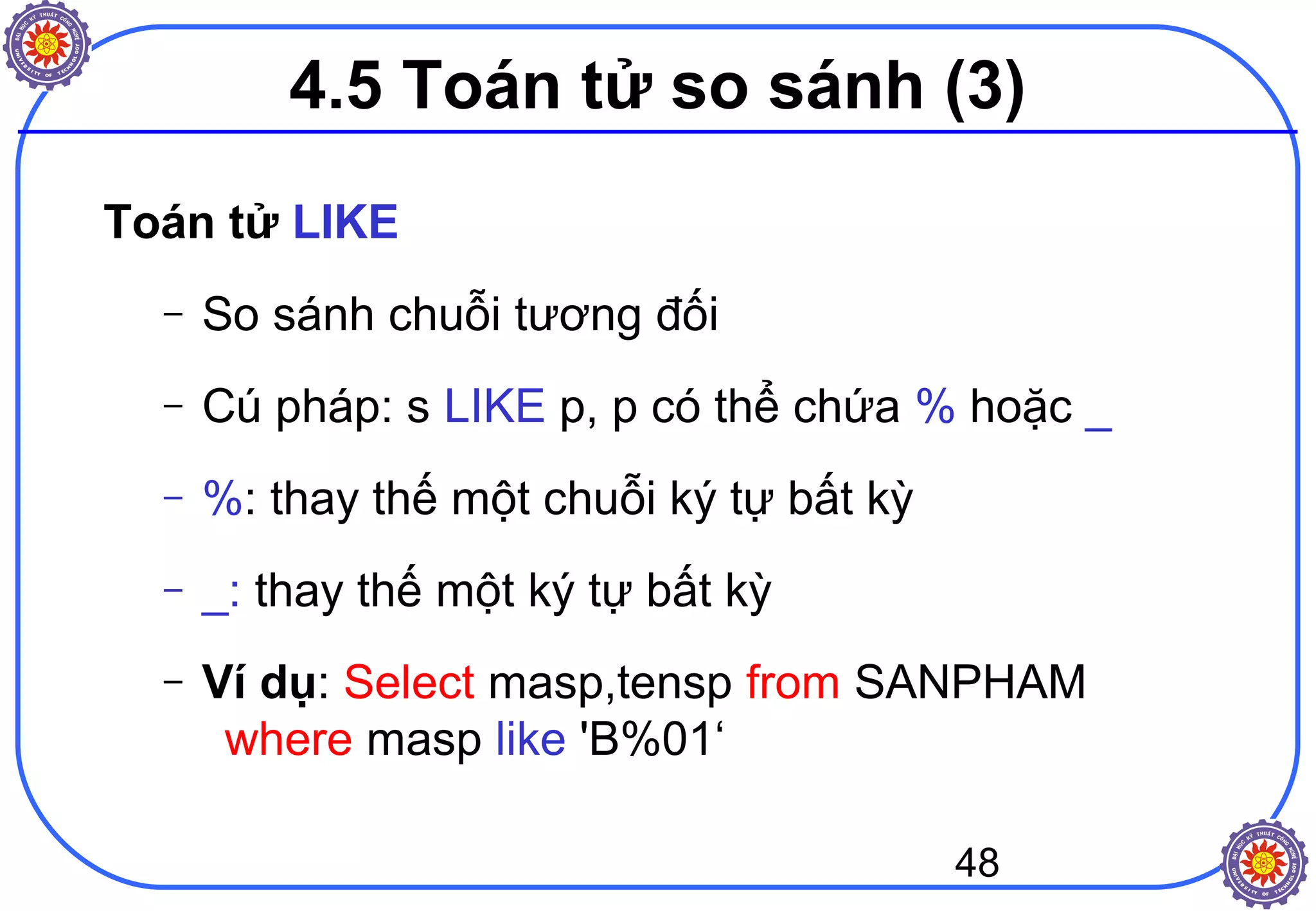 48
4.5 Toán tử so sánh (3)
Toán tử LIKE
– So sánh chuỗi tương đối
– Cú pháp: s LIKE p, p có thể chứa % hoặc _
– %: thay thế một chuỗi ký tự bất kỳ
– _: thay thế một ký tự bất kỳ
– Ví dụ: Select masp,tensp from SANPHAM
where masp like 'B%01‘
 