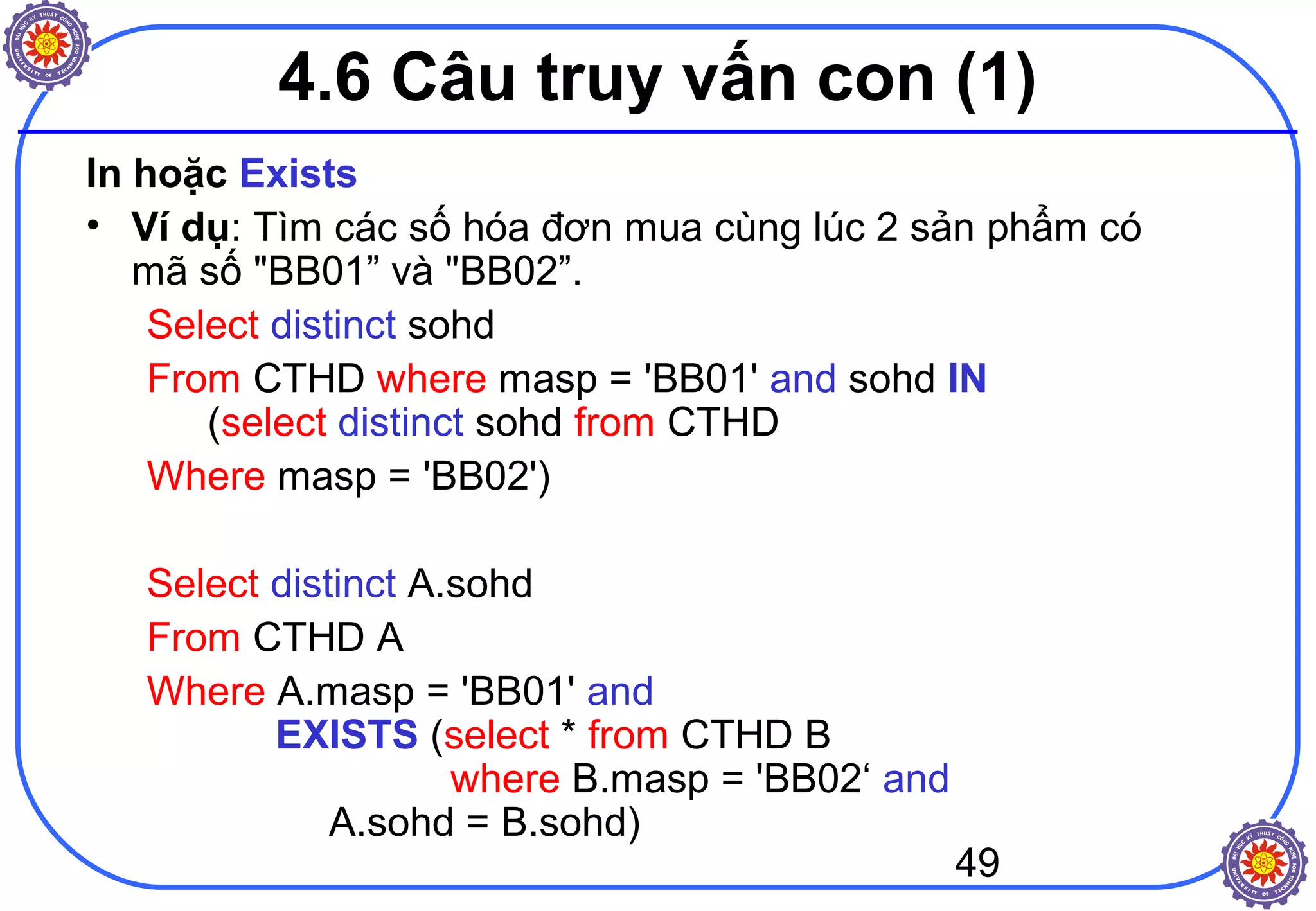 49
4.6 Câu truy vấn con (1)
In hoặc Exists
• Ví dụ: Tìm các số hóa đơn mua cùng lúc 2 sản phẩm có
mã số "BB01” và "BB02”.
Select distinct sohd
From CTHD where masp = 'BB01' and sohd IN
(select distinct sohd from CTHD
Where masp = 'BB02')
Select distinct A.sohd
From CTHD A
Where A.masp = 'BB01' and
EXISTS (select * from CTHD B
where B.masp = 'BB02‘ and
A.sohd = B.sohd)
 