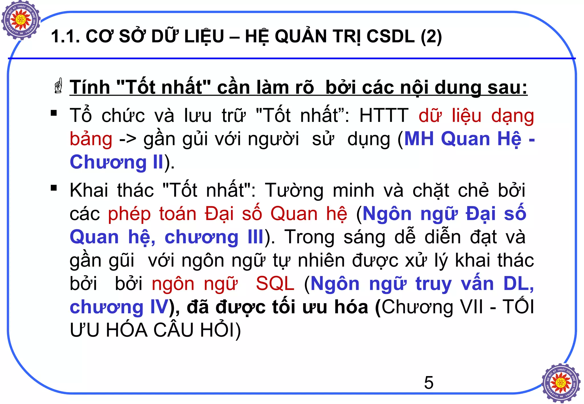 5
1.1. CƠ SỞ DỮ LIỆU – HỆ QUẢN TRỊ CSDL (2)
Tính "Tốt nhất" cần làm rõ bởi các nội dung sau:
 Tổ chức và lưu trữ "Tốt nhất”: HTTT dữ liệu dạng
bảng -> gần gủi với người sử dụng (MH Quan Hệ -
Chương II).
 Khai thác "Tốt nhất": Tường minh và chặt chẻ bởi
các phép toán Đại số Quan hệ (Ngôn ngữ Đại số
Quan hệ, chương III). Trong sáng dễ diễn đạt và
gần gũi với ngôn ngữ tự nhiên được xử lý khai thác
bởi bởi ngôn ngữ SQL (Ngôn ngữ truy vấn DL,
chương IV), đã được tối ưu hóa (Chương VII - TỐI
ƯU HÓA CÂU HỎI)
 