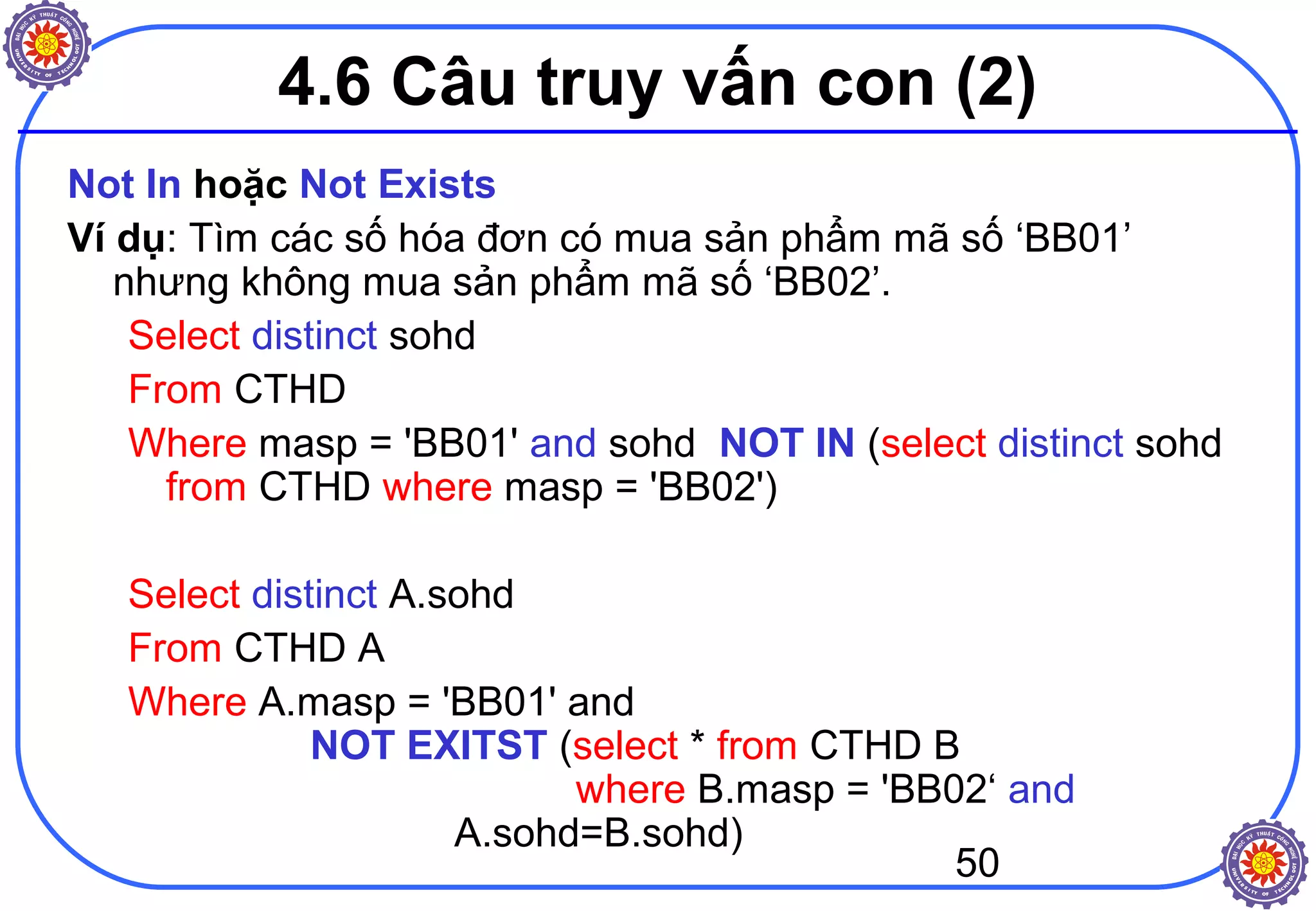 50
4.6 Câu truy vấn con (2)
Not In hoặc Not Exists
Ví dụ: Tìm các số hóa đơn có mua sản phẩm mã số ‘BB01’
nhưng không mua sản phẩm mã số ‘BB02’.
Select distinct sohd
From CTHD
Where masp = 'BB01' and sohd NOT IN (select distinct sohd
from CTHD where masp = 'BB02')
Select distinct A.sohd
From CTHD A
Where A.masp = 'BB01' and
NOT EXITST (select * from CTHD B
where B.masp = 'BB02‘ and
A.sohd=B.sohd)
 