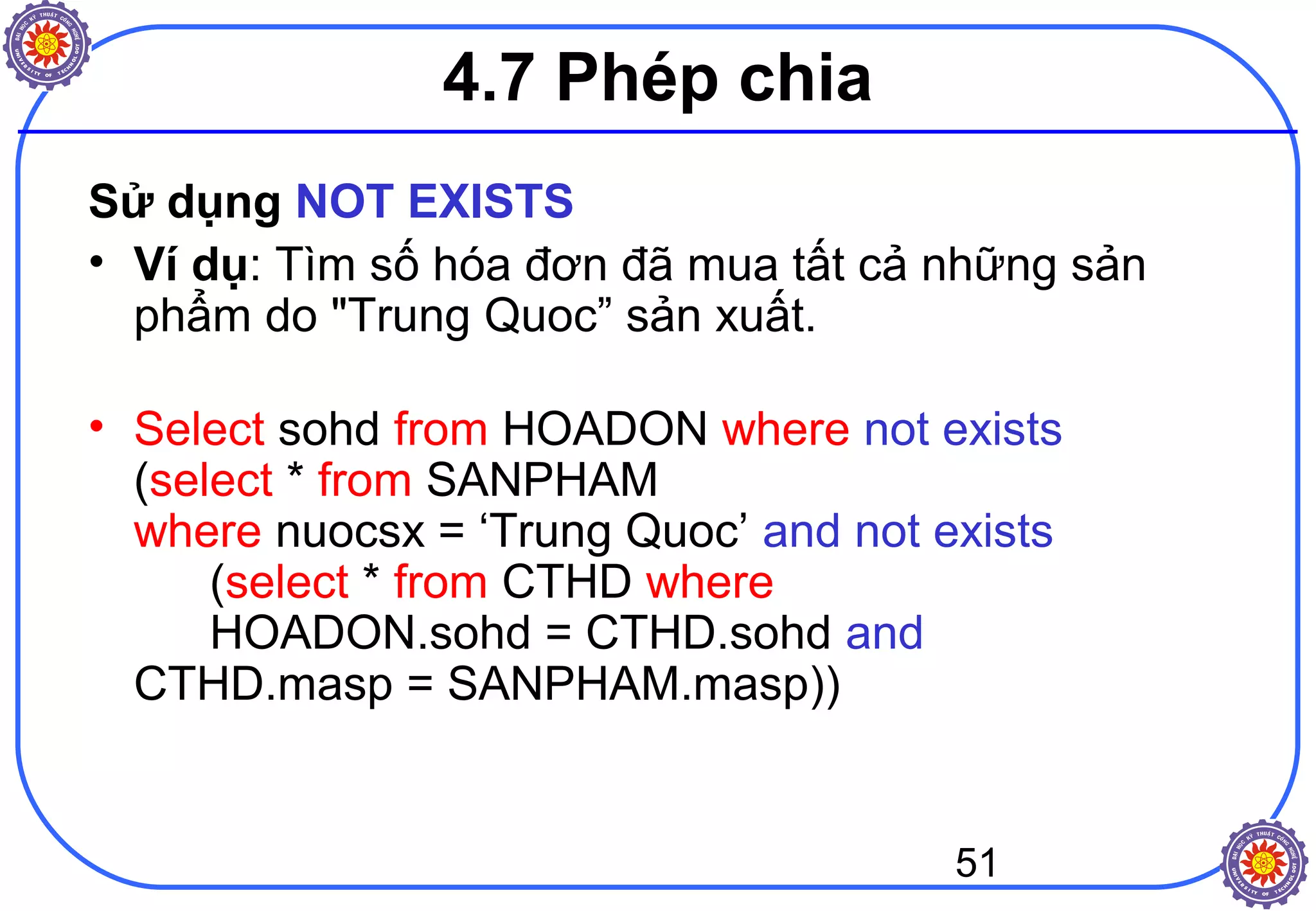 51
4.7 Phép chia
Sử dụng NOT EXISTS
• Ví dụ: Tìm số hóa đơn đã mua tất cả những sản
phẩm do "Trung Quoc” sản xuất.
• Select sohd from HOADON where not exists
(select * from SANPHAM
where nuocsx = ‘Trung Quoc’ and not exists
(select * from CTHD where
HOADON.sohd = CTHD.sohd and
CTHD.masp = SANPHAM.masp))
 