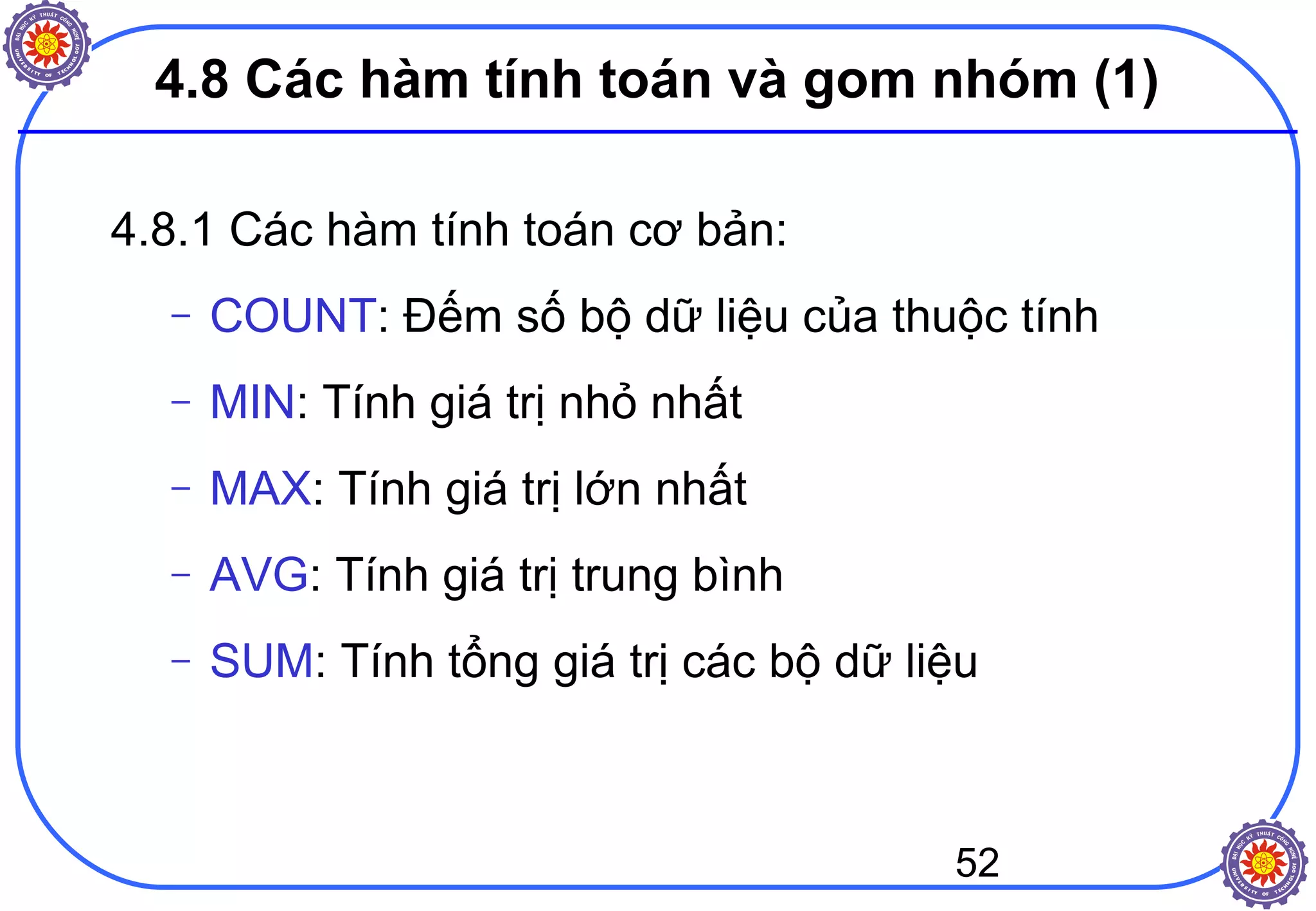 52
4.8 Các hàm tính toán và gom nhóm (1)
4.8.1 Các hàm tính toán cơ bản:
– COUNT: Đếm số bộ dữ liệu của thuộc tính
– MIN: Tính giá trị nhỏ nhất
– MAX: Tính giá trị lớn nhất
– AVG: Tính giá trị trung bình
– SUM: Tính tổng giá trị các bộ dữ liệu
 