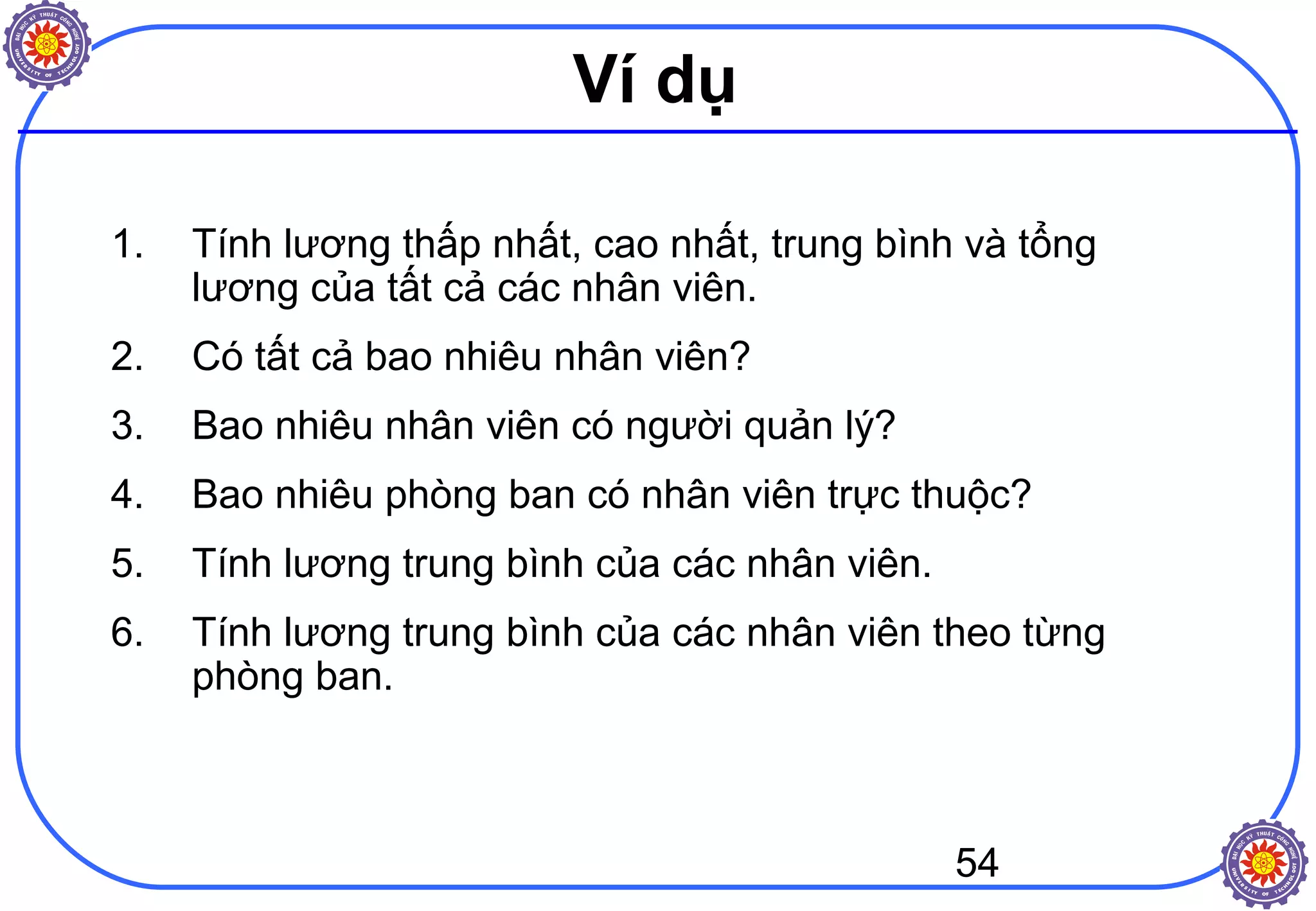 54
Ví dụ
1. Tính lương thấp nhất, cao nhất, trung bình và tổng
lương của tất cả các nhân viên.
2. Có tất cả bao nhiêu nhân viên?
3. Bao nhiêu nhân viên có người quản lý?
4. Bao nhiêu phòng ban có nhân viên trực thuộc?
5. Tính lương trung bình của các nhân viên.
6. Tính lương trung bình của các nhân viên theo từng
phòng ban.
 