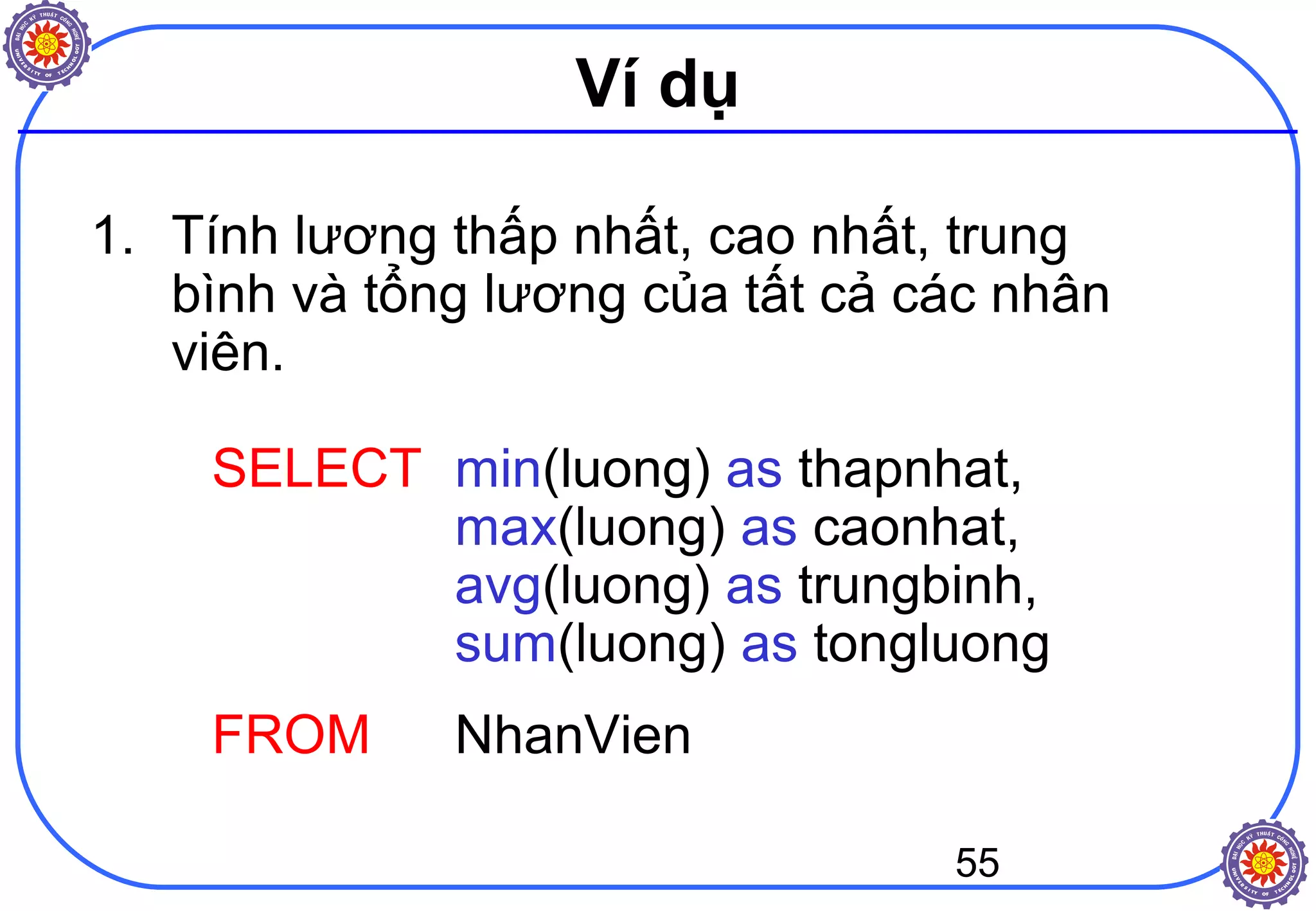 55
Ví dụ
1. Tính lương thấp nhất, cao nhất, trung
bình và tổng lương của tất cả các nhân
viên.
SELECT min(luong) as thapnhat,
max(luong) as caonhat,
avg(luong) as trungbinh,
sum(luong) as tongluong
FROM NhanVien
 