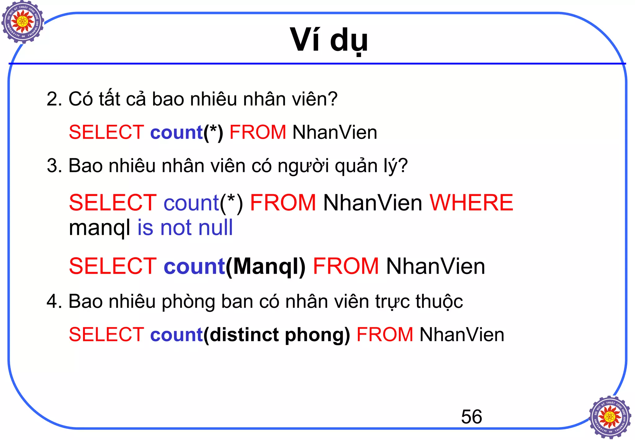 56
Ví dụ
2. Có tất cả bao nhiêu nhân viên?
SELECT count(*) FROM NhanVien
3. Bao nhiêu nhân viên có người quản lý?
SELECT count(*) FROM NhanVien WHERE
manql is not null
SELECT count(Manql) FROM NhanVien
4. Bao nhiêu phòng ban có nhân viên trực thuộc
SELECT count(distinct phong) FROM NhanVien
 