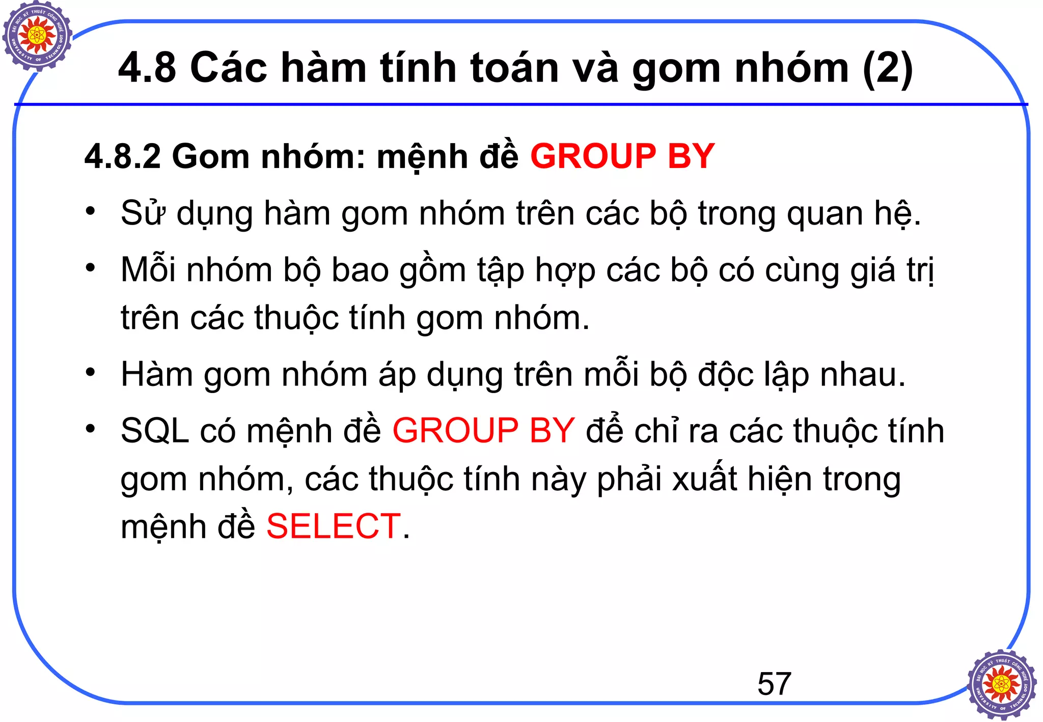 57
4.8 Các hàm tính toán và gom nhóm (2)
4.8.2 Gom nhóm: mệnh đề GROUP BY
• Sử dụng hàm gom nhóm trên các bộ trong quan hệ.
• Mỗi nhóm bộ bao gồm tập hợp các bộ có cùng giá trị
trên các thuộc tính gom nhóm.
• Hàm gom nhóm áp dụng trên mỗi bộ độc lập nhau.
• SQL có mệnh đề GROUP BY để chỉ ra các thuộc tính
gom nhóm, các thuộc tính này phải xuất hiện trong
mệnh đề SELECT.
 