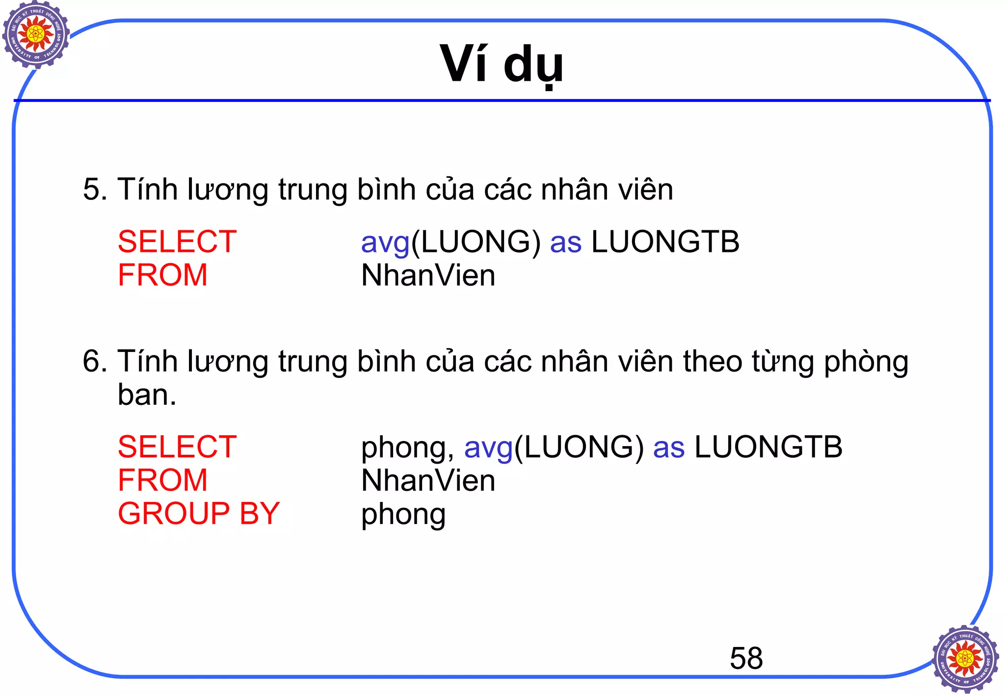 58
Ví dụ
5. Tính lương trung bình của các nhân viên
SELECT avg(LUONG) as LUONGTB
FROM NhanVien
6. Tính lương trung bình của các nhân viên theo từng phòng
ban.
SELECT phong, avg(LUONG) as LUONGTB
FROM NhanVien
GROUP BY phong
 