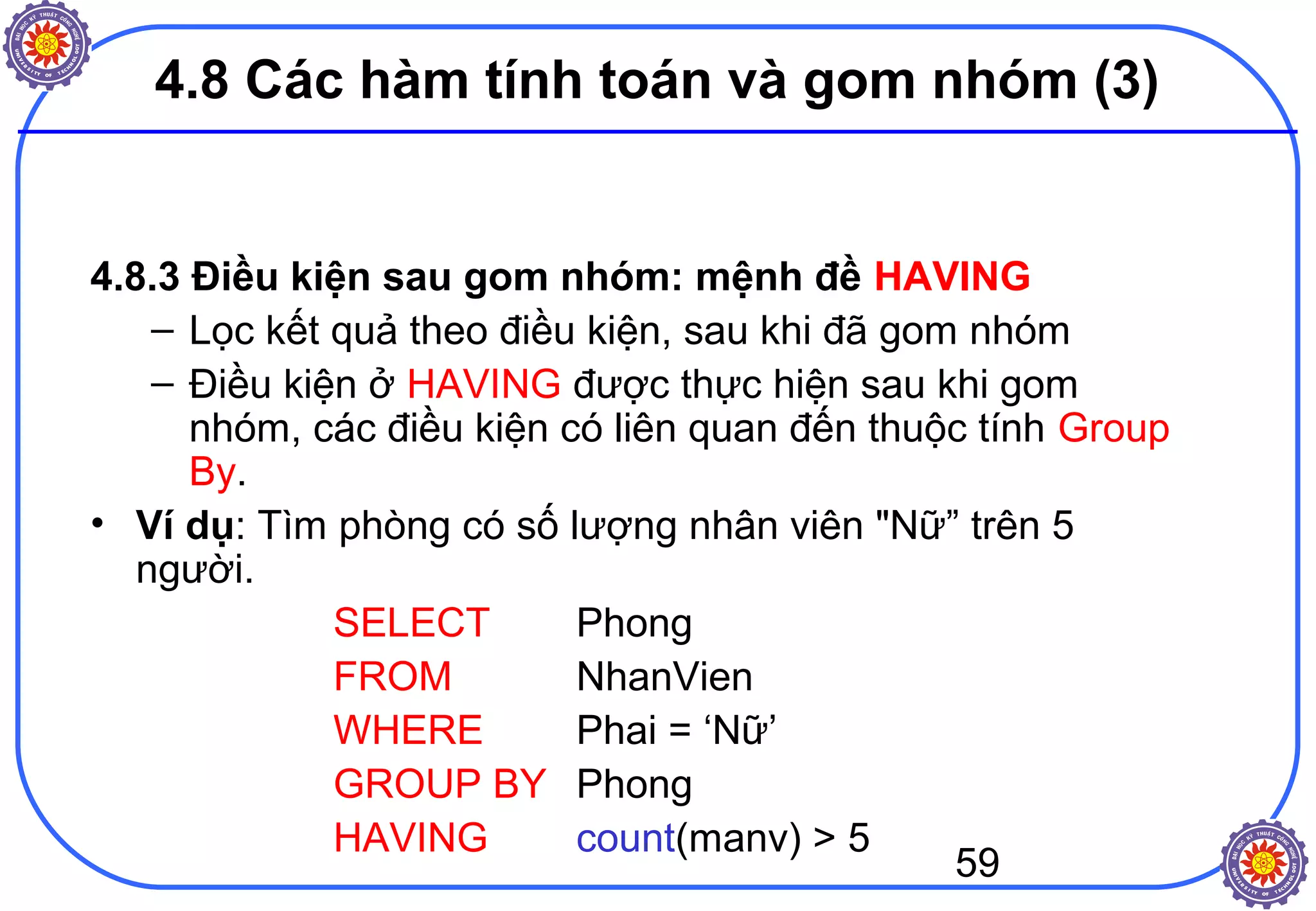 59
4.8 Các hàm tính toán và gom nhóm (3)
4.8.3 Điều kiện sau gom nhóm: mệnh đề HAVING
– Lọc kết quả theo điều kiện, sau khi đã gom nhóm
– Điều kiện ở HAVING được thực hiện sau khi gom
nhóm, các điều kiện có liên quan đến thuộc tính Group
By.
• Ví dụ: Tìm phòng có số lượng nhân viên "Nữ” trên 5
người.
SELECT Phong
FROM NhanVien
WHERE Phai = ‘Nữ’
GROUP BY Phong
HAVING count(manv) > 5
 