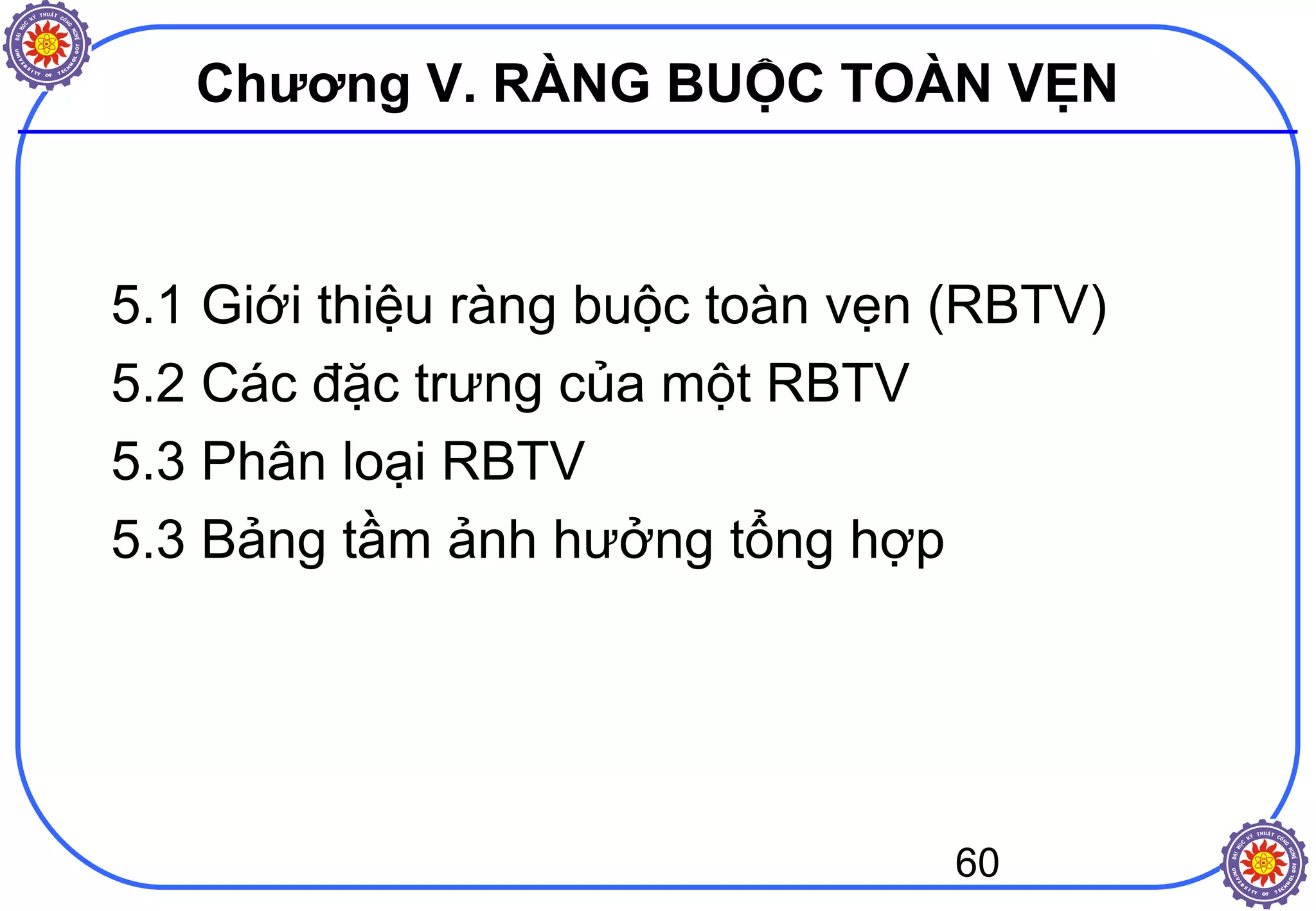 60
Chương V. RÀNG BUỘC TOÀN VẸN
5.1 Giới thiệu ràng buộc toàn vẹn (RBTV)
5.2 Các đặc trưng của một RBTV
5.3 Phân loại RBTV
5.3 Bảng tầm ảnh hưởng tổng hợp
 