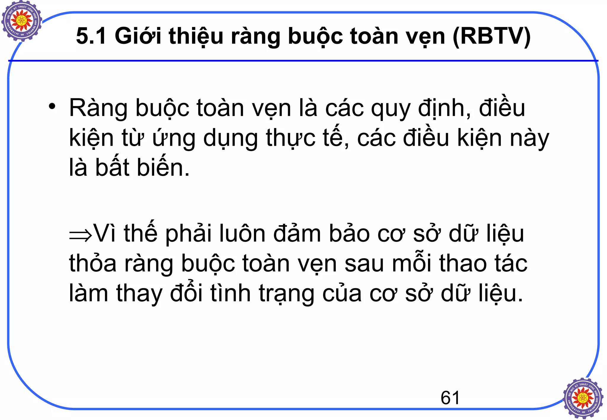 61
5.1 Giới thiệu ràng buộc toàn vẹn (RBTV)
• Ràng buộc toàn vẹn là các quy định, điều
kiện từ ứng dụng thực tế, các điều kiện này
là bất biến.
⇒Vì thế phải luôn đảm bảo cơ sở dữ liệu
thỏa ràng buộc toàn vẹn sau mỗi thao tác
làm thay đổi tình trạng của cơ sở dữ liệu.
 