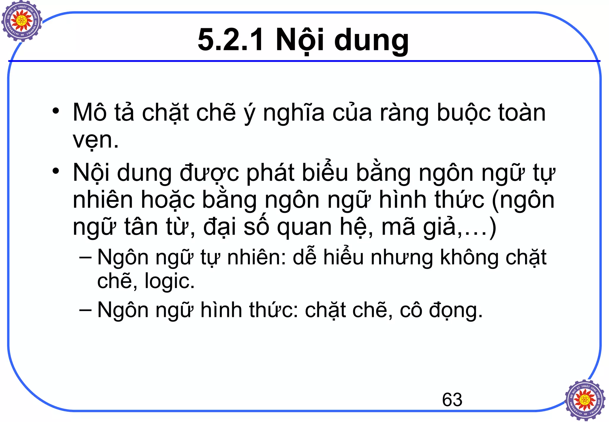 63
5.2.1 Nội dung
• Mô tả chặt chẽ ý nghĩa của ràng buộc toàn
vẹn.
• Nội dung được phát biểu bằng ngôn ngữ tự
nhiên hoặc bằng ngôn ngữ hình thức (ngôn
ngữ tân từ, đại số quan hệ, mã giả,…)
– Ngôn ngữ tự nhiên: dễ hiểu nhưng không chặt
chẽ, logic.
– Ngôn ngữ hình thức: chặt chẽ, cô đọng.
 