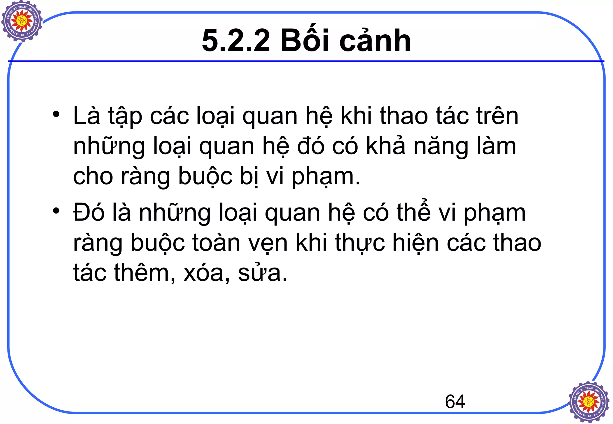 64
5.2.2 Bối cảnh
• Là tập các loại quan hệ khi thao tác trên
những loại quan hệ đó có khả năng làm
cho ràng buộc bị vi phạm.
• Đó là những loại quan hệ có thể vi phạm
ràng buộc toàn vẹn khi thực hiện các thao
tác thêm, xóa, sửa.
 