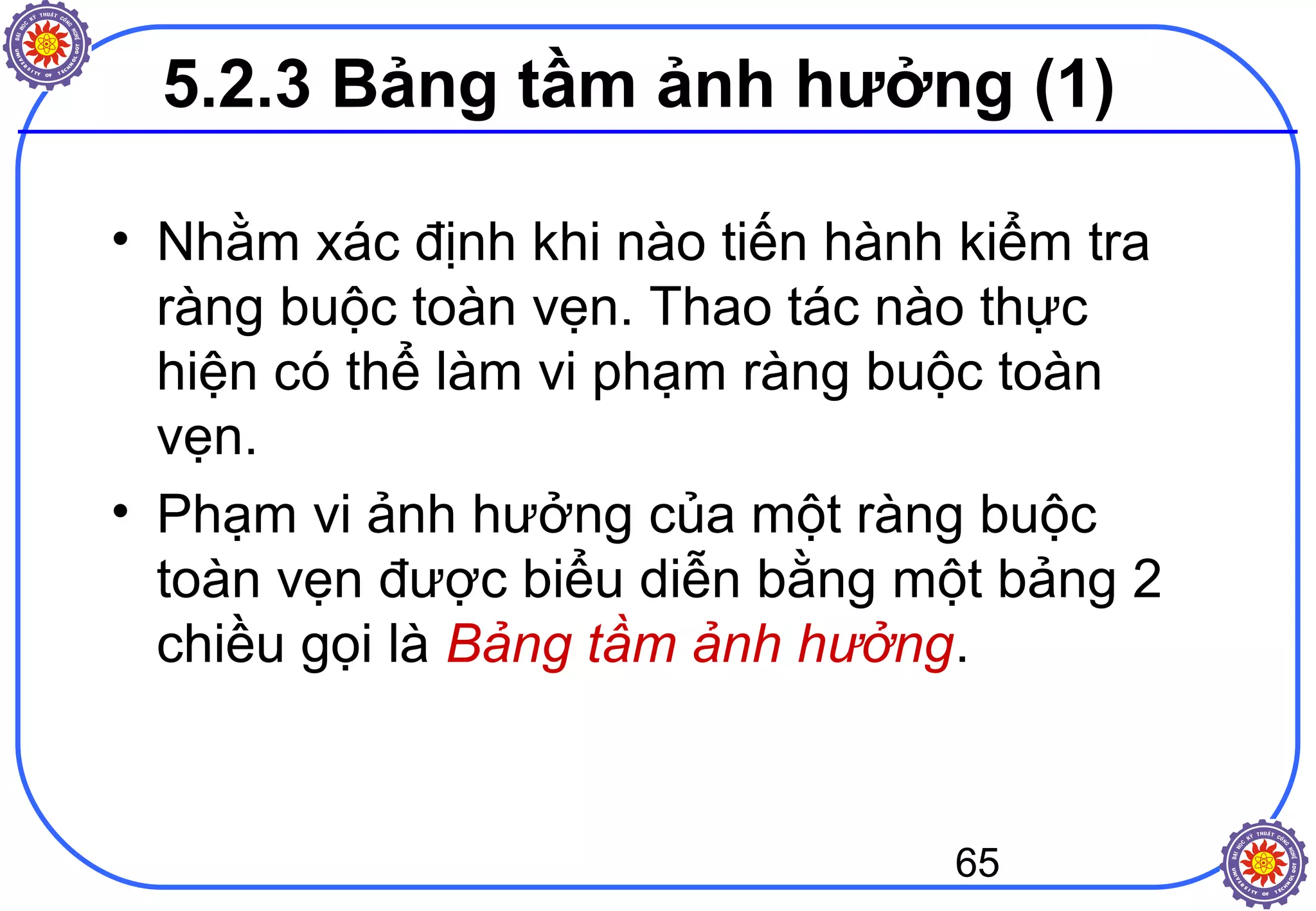 65
5.2.3 Bảng tầm ảnh hưởng (1)
• Nhằm xác định khi nào tiến hành kiểm tra
ràng buộc toàn vẹn. Thao tác nào thực
hiện có thể làm vi phạm ràng buộc toàn
vẹn.
• Phạm vi ảnh hưởng của một ràng buộc
toàn vẹn được biểu diễn bằng một bảng 2
chiều gọi là Bảng tầm ảnh hưởng.
 