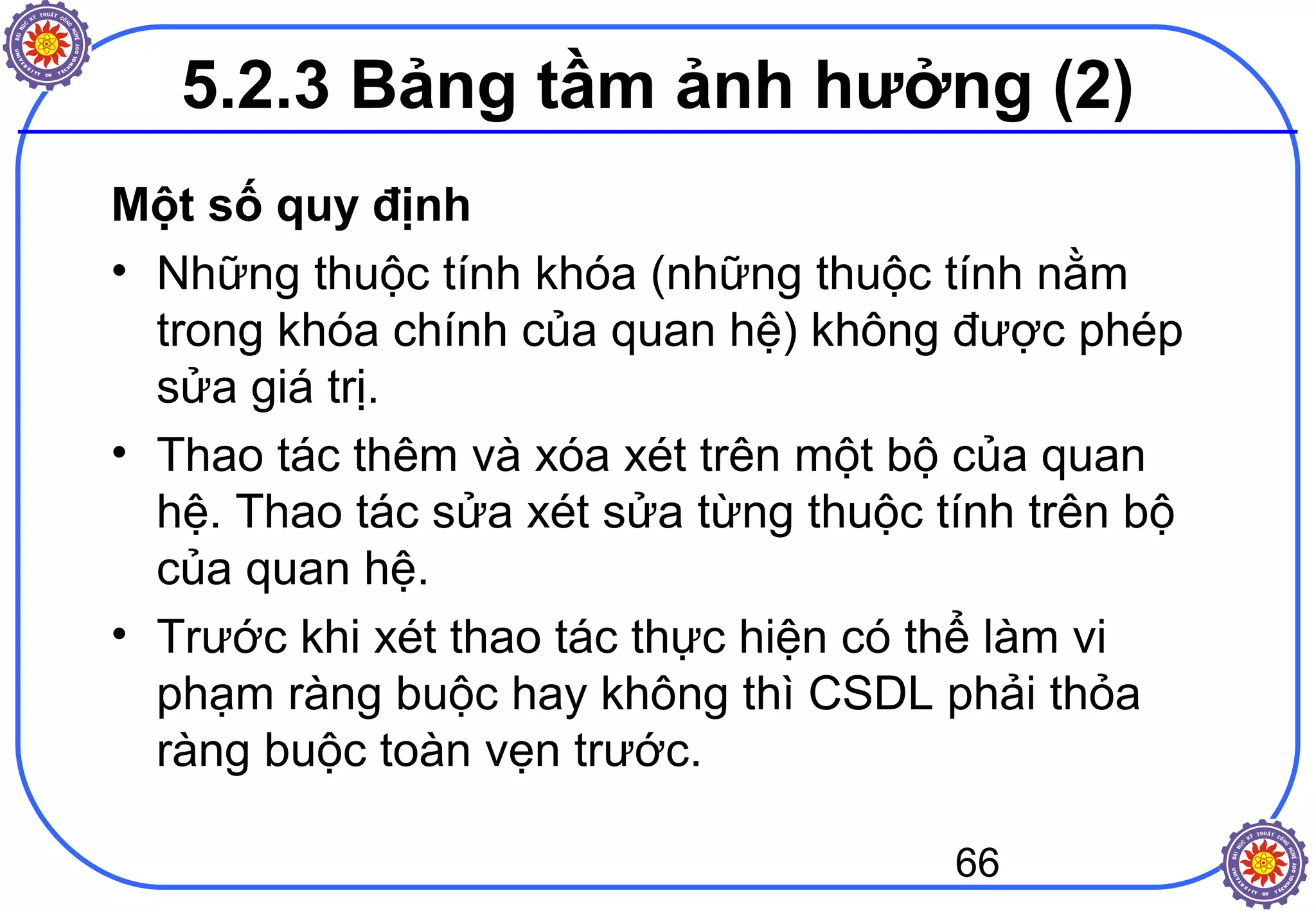 66
5.2.3 Bảng tầm ảnh hưởng (2)
Một số quy định
• Những thuộc tính khóa (những thuộc tính nằm
trong khóa chính của quan hệ) không được phép
sửa giá trị.
• Thao tác thêm và xóa xét trên một bộ của quan
hệ. Thao tác sửa xét sửa từng thuộc tính trên bộ
của quan hệ.
• Trước khi xét thao tác thực hiện có thể làm vi
phạm ràng buộc hay không thì CSDL phải thỏa
ràng buộc toàn vẹn trước.
 