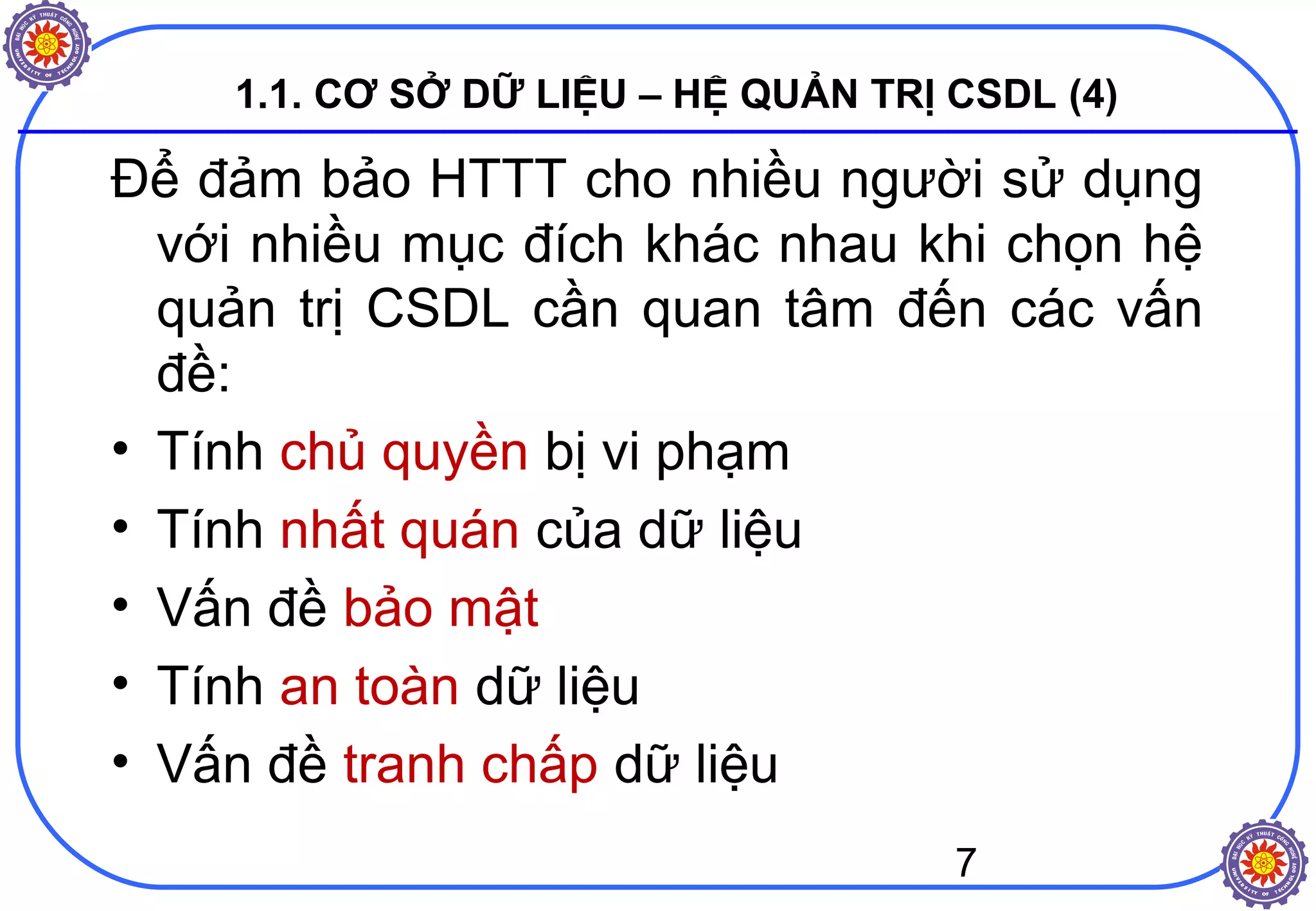 7
1.1. CƠ SỞ DỮ LIỆU – HỆ QUẢN TRỊ CSDL (4)
Để đảm bảo HTTT cho nhiều người sử dụng
với nhiều mục đích khác nhau khi chọn hệ
quản trị CSDL cần quan tâm đến các vấn
đề:
• Tính chủ quyền bị vi phạm
• Tính nhất quán của dữ liệu
• Vấn đề bảo mật
• Tính an toàn dữ liệu
• Vấn đề tranh chấp dữ liệu
 